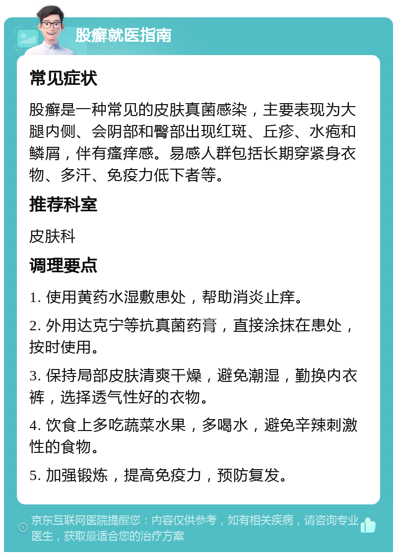 股癣就医指南 常见症状 股癣是一种常见的皮肤真菌感染，主要表现为大腿内侧、会阴部和臀部出现红斑、丘疹、水疱和鳞屑，伴有瘙痒感。易感人群包括长期穿紧身衣物、多汗、免疫力低下者等。 推荐科室 皮肤科 调理要点 1. 使用黄药水湿敷患处，帮助消炎止痒。 2. 外用达克宁等抗真菌药膏，直接涂抹在患处，按时使用。 3. 保持局部皮肤清爽干燥，避免潮湿，勤换内衣裤，选择透气性好的衣物。 4. 饮食上多吃蔬菜水果，多喝水，避免辛辣刺激性的食物。 5. 加强锻炼，提高免疫力，预防复发。