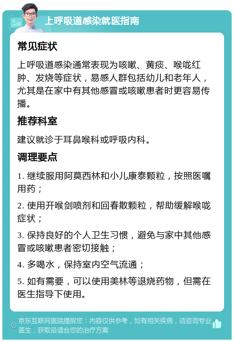 上呼吸道感染就医指南 常见症状 上呼吸道感染通常表现为咳嗽、黄痰、喉咙红肿、发烧等症状，易感人群包括幼儿和老年人，尤其是在家中有其他感冒或咳嗽患者时更容易传播。 推荐科室 建议就诊于耳鼻喉科或呼吸内科。 调理要点 1. 继续服用阿莫西林和小儿康泰颗粒，按照医嘱用药； 2. 使用开喉剑喷剂和回春散颗粒，帮助缓解喉咙症状； 3. 保持良好的个人卫生习惯，避免与家中其他感冒或咳嗽患者密切接触； 4. 多喝水，保持室内空气流通； 5. 如有需要，可以使用美林等退烧药物，但需在医生指导下使用。