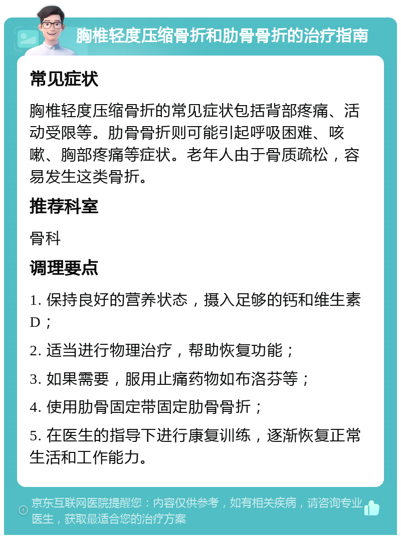 胸椎轻度压缩骨折和肋骨骨折的治疗指南 常见症状 胸椎轻度压缩骨折的常见症状包括背部疼痛、活动受限等。肋骨骨折则可能引起呼吸困难、咳嗽、胸部疼痛等症状。老年人由于骨质疏松，容易发生这类骨折。 推荐科室 骨科 调理要点 1. 保持良好的营养状态，摄入足够的钙和维生素D； 2. 适当进行物理治疗，帮助恢复功能； 3. 如果需要，服用止痛药物如布洛芬等； 4. 使用肋骨固定带固定肋骨骨折； 5. 在医生的指导下进行康复训练，逐渐恢复正常生活和工作能力。