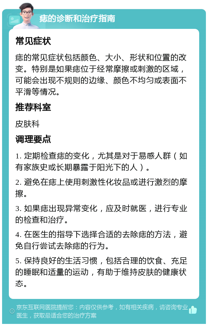 痣的诊断和治疗指南 常见症状 痣的常见症状包括颜色、大小、形状和位置的改变。特别是如果痣位于经常摩擦或刺激的区域，可能会出现不规则的边缘、颜色不均匀或表面不平滑等情况。 推荐科室 皮肤科 调理要点 1. 定期检查痣的变化，尤其是对于易感人群（如有家族史或长期暴露于阳光下的人）。 2. 避免在痣上使用刺激性化妆品或进行激烈的摩擦。 3. 如果痣出现异常变化，应及时就医，进行专业的检查和治疗。 4. 在医生的指导下选择合适的去除痣的方法，避免自行尝试去除痣的行为。 5. 保持良好的生活习惯，包括合理的饮食、充足的睡眠和适量的运动，有助于维持皮肤的健康状态。