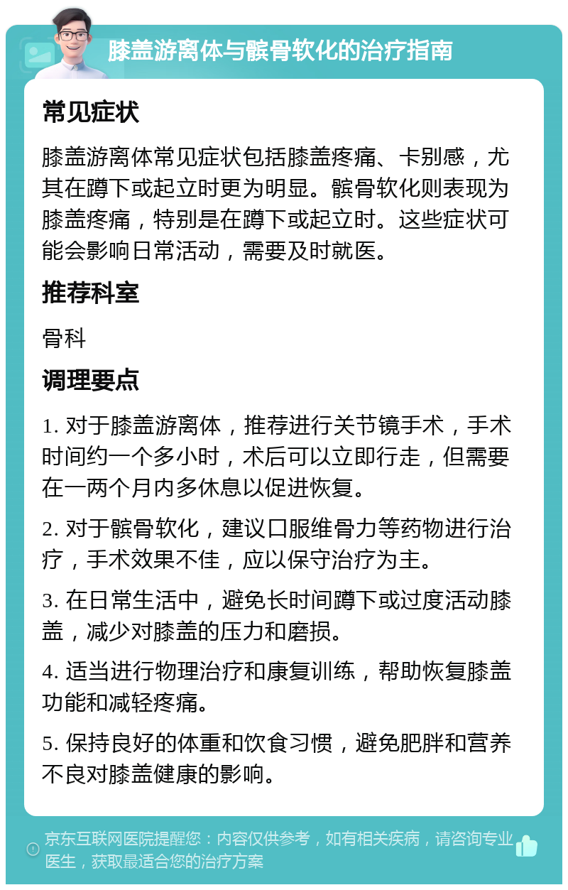 膝盖游离体与髌骨软化的治疗指南 常见症状 膝盖游离体常见症状包括膝盖疼痛、卡别感，尤其在蹲下或起立时更为明显。髌骨软化则表现为膝盖疼痛，特别是在蹲下或起立时。这些症状可能会影响日常活动，需要及时就医。 推荐科室 骨科 调理要点 1. 对于膝盖游离体，推荐进行关节镜手术，手术时间约一个多小时，术后可以立即行走，但需要在一两个月内多休息以促进恢复。 2. 对于髌骨软化，建议口服维骨力等药物进行治疗，手术效果不佳，应以保守治疗为主。 3. 在日常生活中，避免长时间蹲下或过度活动膝盖，减少对膝盖的压力和磨损。 4. 适当进行物理治疗和康复训练，帮助恢复膝盖功能和减轻疼痛。 5. 保持良好的体重和饮食习惯，避免肥胖和营养不良对膝盖健康的影响。