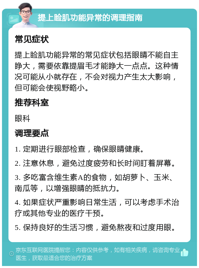 提上睑肌功能异常的调理指南 常见症状 提上睑肌功能异常的常见症状包括眼睛不能自主睁大，需要依靠提眉毛才能睁大一点点。这种情况可能从小就存在，不会对视力产生太大影响，但可能会使视野略小。 推荐科室 眼科 调理要点 1. 定期进行眼部检查，确保眼睛健康。 2. 注意休息，避免过度疲劳和长时间盯着屏幕。 3. 多吃富含维生素A的食物，如胡萝卜、玉米、南瓜等，以增强眼睛的抵抗力。 4. 如果症状严重影响日常生活，可以考虑手术治疗或其他专业的医疗干预。 5. 保持良好的生活习惯，避免熬夜和过度用眼。