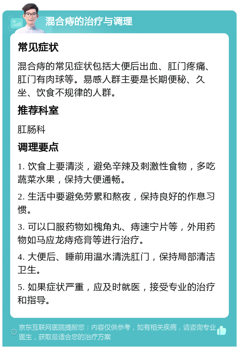 混合痔的治疗与调理 常见症状 混合痔的常见症状包括大便后出血、肛门疼痛、肛门有肉球等。易感人群主要是长期便秘、久坐、饮食不规律的人群。 推荐科室 肛肠科 调理要点 1. 饮食上要清淡，避免辛辣及刺激性食物，多吃蔬菜水果，保持大便通畅。 2. 生活中要避免劳累和熬夜，保持良好的作息习惯。 3. 可以口服药物如槐角丸、痔速宁片等，外用药物如马应龙痔疮膏等进行治疗。 4. 大便后、睡前用温水清洗肛门，保持局部清洁卫生。 5. 如果症状严重，应及时就医，接受专业的治疗和指导。