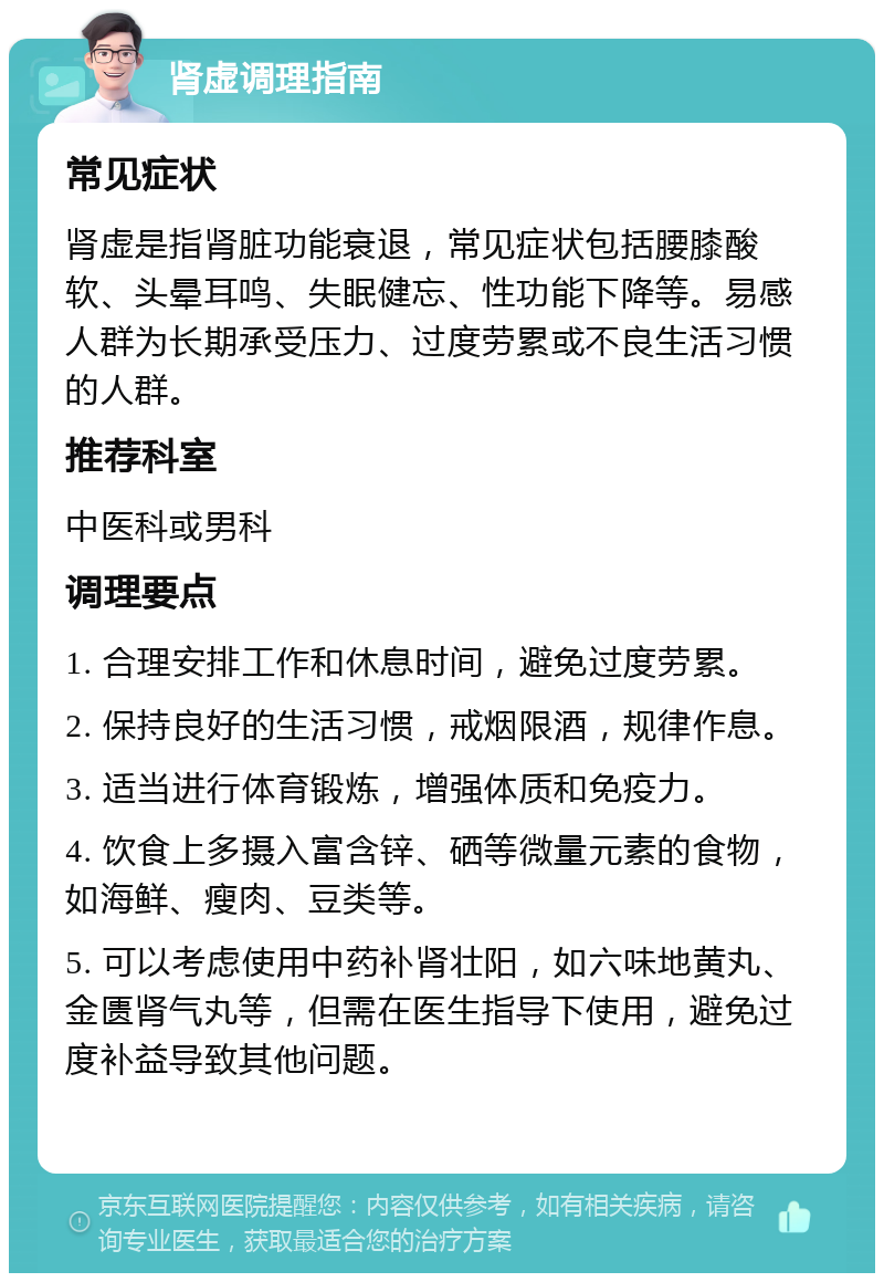 肾虚调理指南 常见症状 肾虚是指肾脏功能衰退，常见症状包括腰膝酸软、头晕耳鸣、失眠健忘、性功能下降等。易感人群为长期承受压力、过度劳累或不良生活习惯的人群。 推荐科室 中医科或男科 调理要点 1. 合理安排工作和休息时间，避免过度劳累。 2. 保持良好的生活习惯，戒烟限酒，规律作息。 3. 适当进行体育锻炼，增强体质和免疫力。 4. 饮食上多摄入富含锌、硒等微量元素的食物，如海鲜、瘦肉、豆类等。 5. 可以考虑使用中药补肾壮阳，如六味地黄丸、金匮肾气丸等，但需在医生指导下使用，避免过度补益导致其他问题。