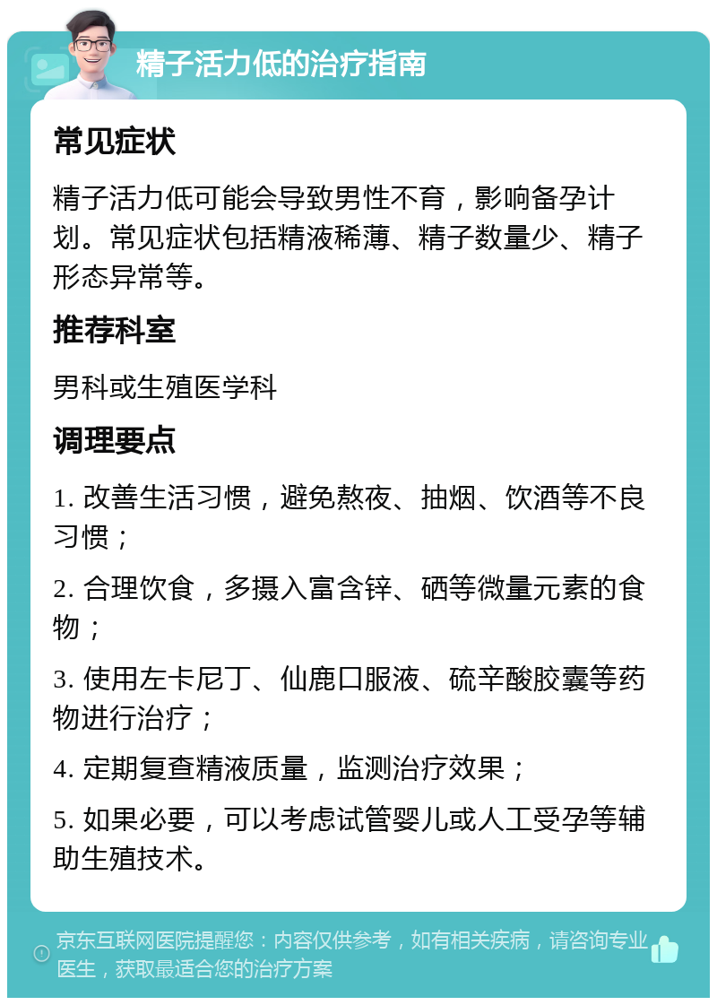 精子活力低的治疗指南 常见症状 精子活力低可能会导致男性不育，影响备孕计划。常见症状包括精液稀薄、精子数量少、精子形态异常等。 推荐科室 男科或生殖医学科 调理要点 1. 改善生活习惯，避免熬夜、抽烟、饮酒等不良习惯； 2. 合理饮食，多摄入富含锌、硒等微量元素的食物； 3. 使用左卡尼丁、仙鹿口服液、硫辛酸胶囊等药物进行治疗； 4. 定期复查精液质量，监测治疗效果； 5. 如果必要，可以考虑试管婴儿或人工受孕等辅助生殖技术。