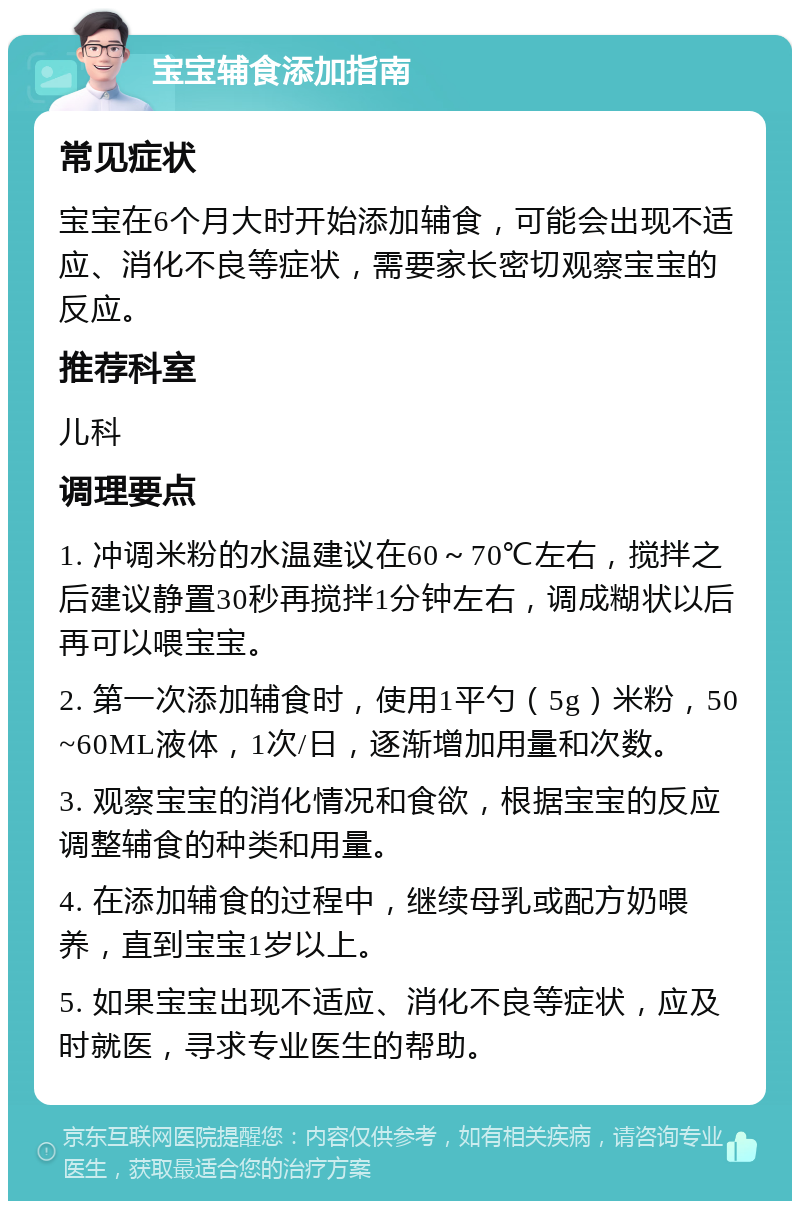 宝宝辅食添加指南 常见症状 宝宝在6个月大时开始添加辅食，可能会出现不适应、消化不良等症状，需要家长密切观察宝宝的反应。 推荐科室 儿科 调理要点 1. 冲调米粉的水温建议在60～70℃左右，搅拌之后建议静置30秒再搅拌1分钟左右，调成糊状以后再可以喂宝宝。 2. 第一次添加辅食时，使用1平勺（5g）米粉，50~60ML液体，1次/日，逐渐增加用量和次数。 3. 观察宝宝的消化情况和食欲，根据宝宝的反应调整辅食的种类和用量。 4. 在添加辅食的过程中，继续母乳或配方奶喂养，直到宝宝1岁以上。 5. 如果宝宝出现不适应、消化不良等症状，应及时就医，寻求专业医生的帮助。