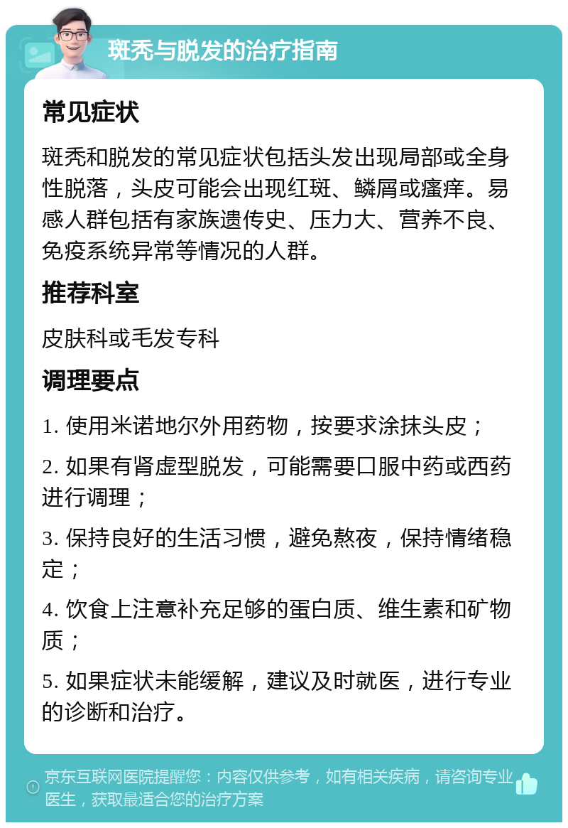 斑秃与脱发的治疗指南 常见症状 斑秃和脱发的常见症状包括头发出现局部或全身性脱落，头皮可能会出现红斑、鳞屑或瘙痒。易感人群包括有家族遗传史、压力大、营养不良、免疫系统异常等情况的人群。 推荐科室 皮肤科或毛发专科 调理要点 1. 使用米诺地尔外用药物，按要求涂抹头皮； 2. 如果有肾虚型脱发，可能需要口服中药或西药进行调理； 3. 保持良好的生活习惯，避免熬夜，保持情绪稳定； 4. 饮食上注意补充足够的蛋白质、维生素和矿物质； 5. 如果症状未能缓解，建议及时就医，进行专业的诊断和治疗。