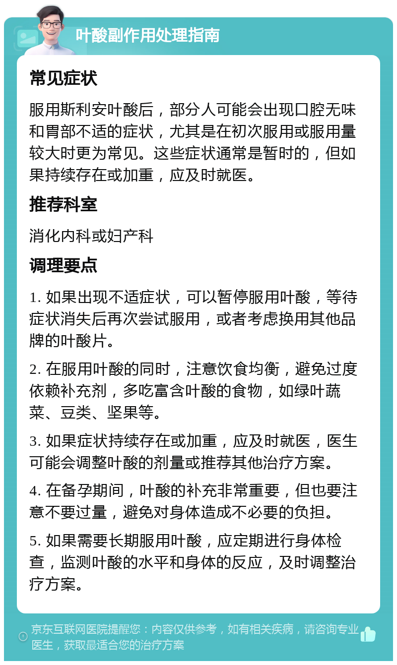 叶酸副作用处理指南 常见症状 服用斯利安叶酸后，部分人可能会出现口腔无味和胃部不适的症状，尤其是在初次服用或服用量较大时更为常见。这些症状通常是暂时的，但如果持续存在或加重，应及时就医。 推荐科室 消化内科或妇产科 调理要点 1. 如果出现不适症状，可以暂停服用叶酸，等待症状消失后再次尝试服用，或者考虑换用其他品牌的叶酸片。 2. 在服用叶酸的同时，注意饮食均衡，避免过度依赖补充剂，多吃富含叶酸的食物，如绿叶蔬菜、豆类、坚果等。 3. 如果症状持续存在或加重，应及时就医，医生可能会调整叶酸的剂量或推荐其他治疗方案。 4. 在备孕期间，叶酸的补充非常重要，但也要注意不要过量，避免对身体造成不必要的负担。 5. 如果需要长期服用叶酸，应定期进行身体检查，监测叶酸的水平和身体的反应，及时调整治疗方案。