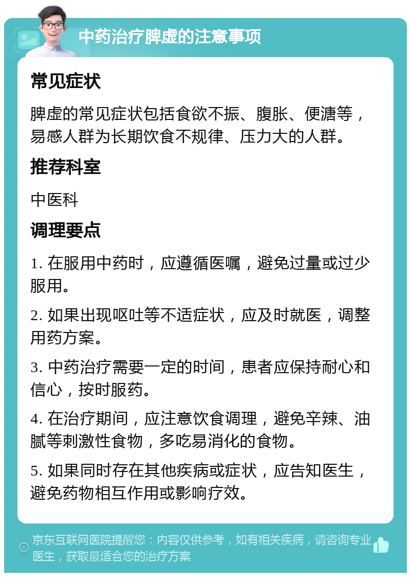 中药治疗脾虚的注意事项 常见症状 脾虚的常见症状包括食欲不振、腹胀、便溏等，易感人群为长期饮食不规律、压力大的人群。 推荐科室 中医科 调理要点 1. 在服用中药时，应遵循医嘱，避免过量或过少服用。 2. 如果出现呕吐等不适症状，应及时就医，调整用药方案。 3. 中药治疗需要一定的时间，患者应保持耐心和信心，按时服药。 4. 在治疗期间，应注意饮食调理，避免辛辣、油腻等刺激性食物，多吃易消化的食物。 5. 如果同时存在其他疾病或症状，应告知医生，避免药物相互作用或影响疗效。