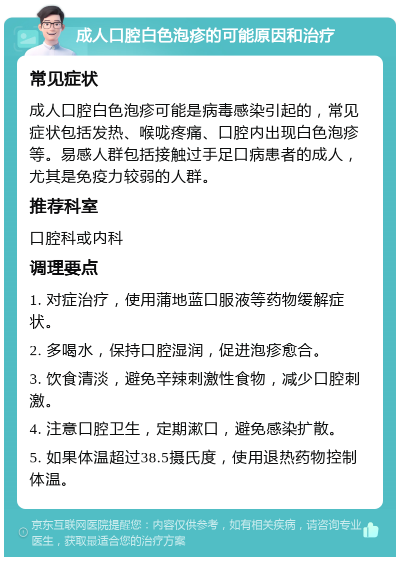 成人口腔白色泡疹的可能原因和治疗 常见症状 成人口腔白色泡疹可能是病毒感染引起的，常见症状包括发热、喉咙疼痛、口腔内出现白色泡疹等。易感人群包括接触过手足口病患者的成人，尤其是免疫力较弱的人群。 推荐科室 口腔科或内科 调理要点 1. 对症治疗，使用蒲地蓝口服液等药物缓解症状。 2. 多喝水，保持口腔湿润，促进泡疹愈合。 3. 饮食清淡，避免辛辣刺激性食物，减少口腔刺激。 4. 注意口腔卫生，定期漱口，避免感染扩散。 5. 如果体温超过38.5摄氏度，使用退热药物控制体温。