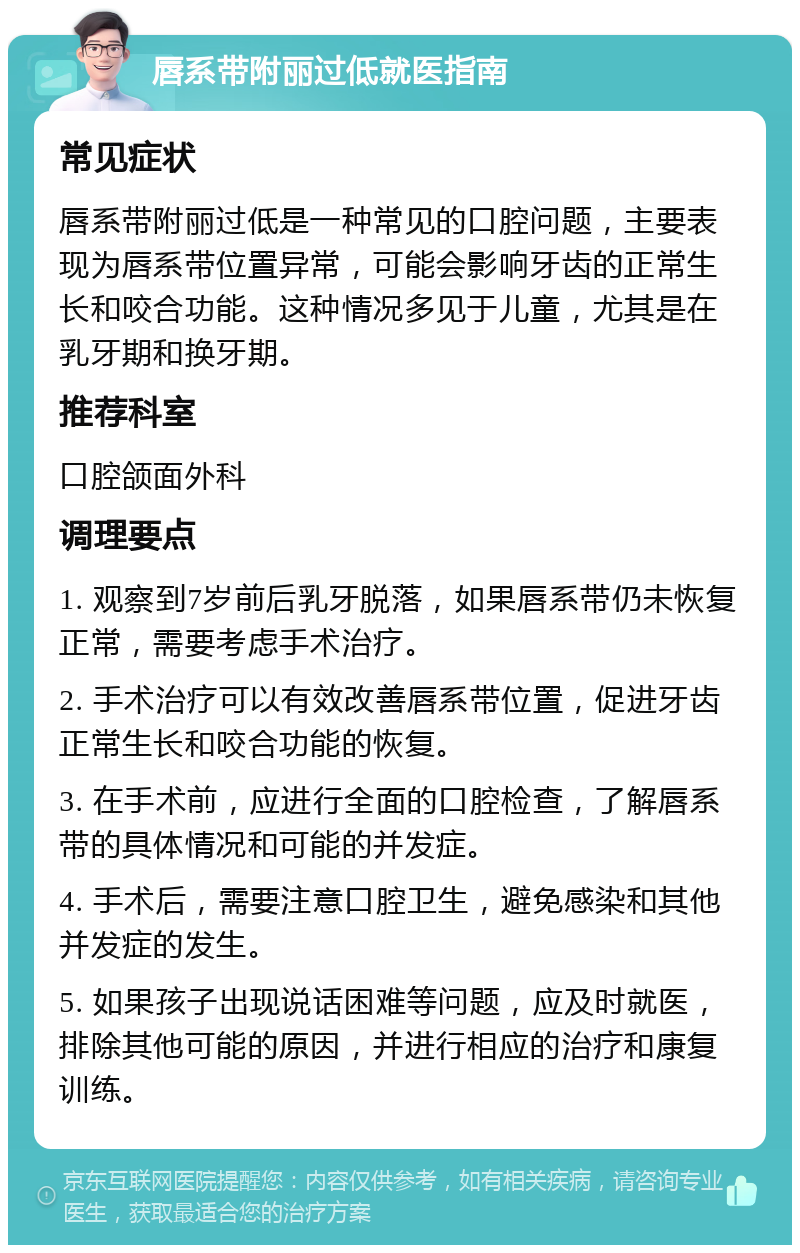 唇系带附丽过低就医指南 常见症状 唇系带附丽过低是一种常见的口腔问题，主要表现为唇系带位置异常，可能会影响牙齿的正常生长和咬合功能。这种情况多见于儿童，尤其是在乳牙期和换牙期。 推荐科室 口腔颌面外科 调理要点 1. 观察到7岁前后乳牙脱落，如果唇系带仍未恢复正常，需要考虑手术治疗。 2. 手术治疗可以有效改善唇系带位置，促进牙齿正常生长和咬合功能的恢复。 3. 在手术前，应进行全面的口腔检查，了解唇系带的具体情况和可能的并发症。 4. 手术后，需要注意口腔卫生，避免感染和其他并发症的发生。 5. 如果孩子出现说话困难等问题，应及时就医，排除其他可能的原因，并进行相应的治疗和康复训练。