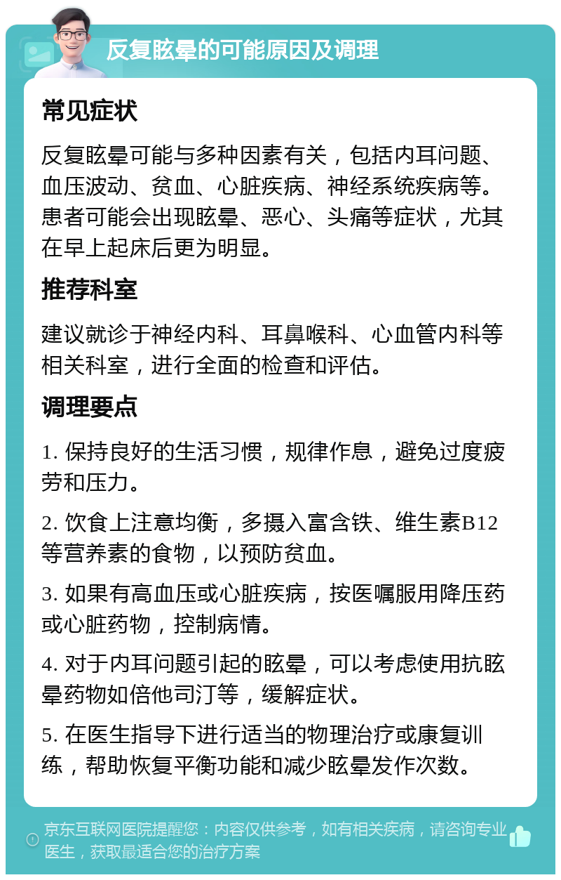 反复眩晕的可能原因及调理 常见症状 反复眩晕可能与多种因素有关，包括内耳问题、血压波动、贫血、心脏疾病、神经系统疾病等。患者可能会出现眩晕、恶心、头痛等症状，尤其在早上起床后更为明显。 推荐科室 建议就诊于神经内科、耳鼻喉科、心血管内科等相关科室，进行全面的检查和评估。 调理要点 1. 保持良好的生活习惯，规律作息，避免过度疲劳和压力。 2. 饮食上注意均衡，多摄入富含铁、维生素B12等营养素的食物，以预防贫血。 3. 如果有高血压或心脏疾病，按医嘱服用降压药或心脏药物，控制病情。 4. 对于内耳问题引起的眩晕，可以考虑使用抗眩晕药物如倍他司汀等，缓解症状。 5. 在医生指导下进行适当的物理治疗或康复训练，帮助恢复平衡功能和减少眩晕发作次数。