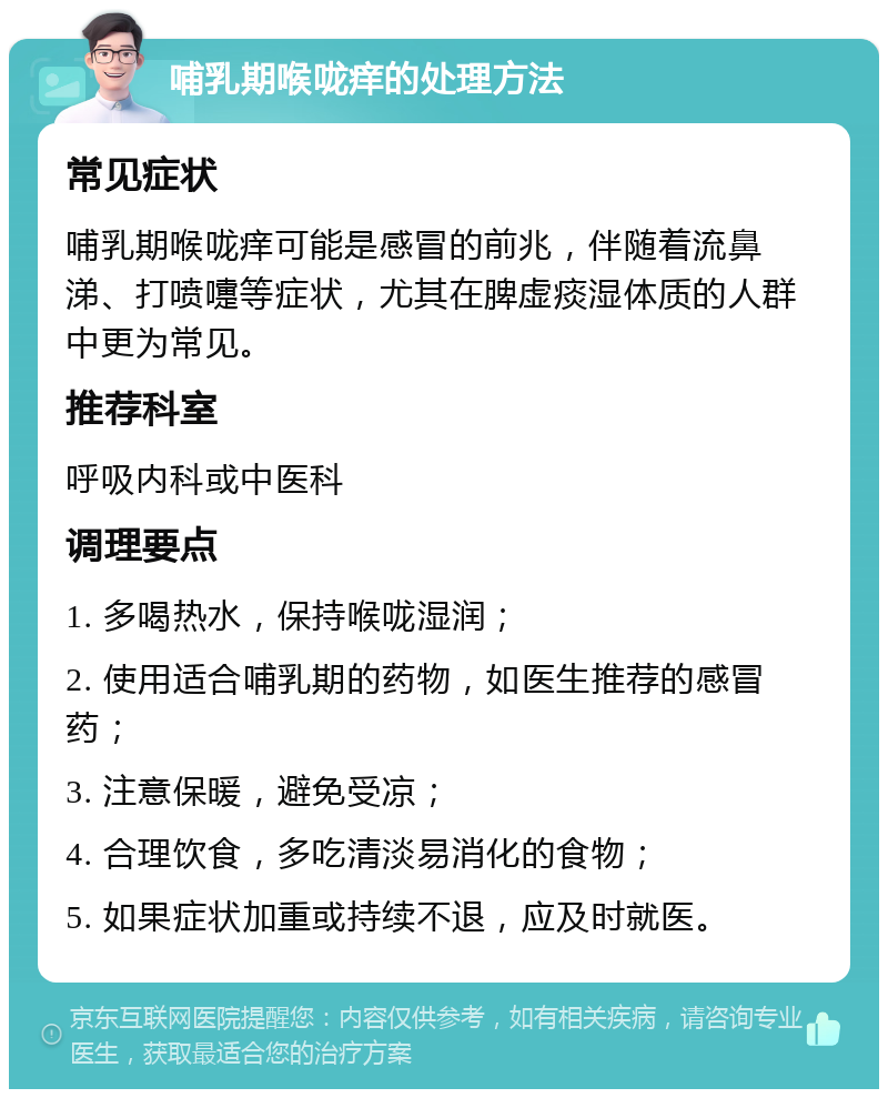 哺乳期喉咙痒的处理方法 常见症状 哺乳期喉咙痒可能是感冒的前兆，伴随着流鼻涕、打喷嚏等症状，尤其在脾虚痰湿体质的人群中更为常见。 推荐科室 呼吸内科或中医科 调理要点 1. 多喝热水，保持喉咙湿润； 2. 使用适合哺乳期的药物，如医生推荐的感冒药； 3. 注意保暖，避免受凉； 4. 合理饮食，多吃清淡易消化的食物； 5. 如果症状加重或持续不退，应及时就医。