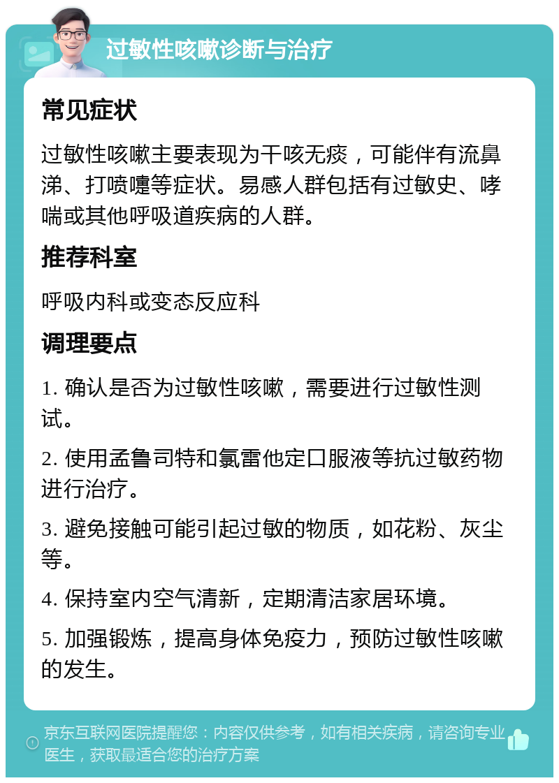 过敏性咳嗽诊断与治疗 常见症状 过敏性咳嗽主要表现为干咳无痰，可能伴有流鼻涕、打喷嚏等症状。易感人群包括有过敏史、哮喘或其他呼吸道疾病的人群。 推荐科室 呼吸内科或变态反应科 调理要点 1. 确认是否为过敏性咳嗽，需要进行过敏性测试。 2. 使用孟鲁司特和氯雷他定口服液等抗过敏药物进行治疗。 3. 避免接触可能引起过敏的物质，如花粉、灰尘等。 4. 保持室内空气清新，定期清洁家居环境。 5. 加强锻炼，提高身体免疫力，预防过敏性咳嗽的发生。