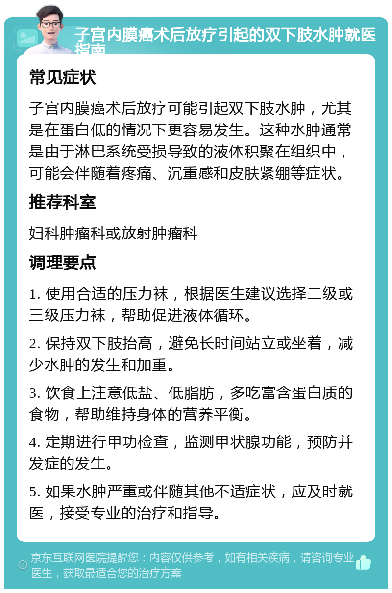 子宫内膜癌术后放疗引起的双下肢水肿就医指南 常见症状 子宫内膜癌术后放疗可能引起双下肢水肿，尤其是在蛋白低的情况下更容易发生。这种水肿通常是由于淋巴系统受损导致的液体积聚在组织中，可能会伴随着疼痛、沉重感和皮肤紧绷等症状。 推荐科室 妇科肿瘤科或放射肿瘤科 调理要点 1. 使用合适的压力袜，根据医生建议选择二级或三级压力袜，帮助促进液体循环。 2. 保持双下肢抬高，避免长时间站立或坐着，减少水肿的发生和加重。 3. 饮食上注意低盐、低脂肪，多吃富含蛋白质的食物，帮助维持身体的营养平衡。 4. 定期进行甲功检查，监测甲状腺功能，预防并发症的发生。 5. 如果水肿严重或伴随其他不适症状，应及时就医，接受专业的治疗和指导。