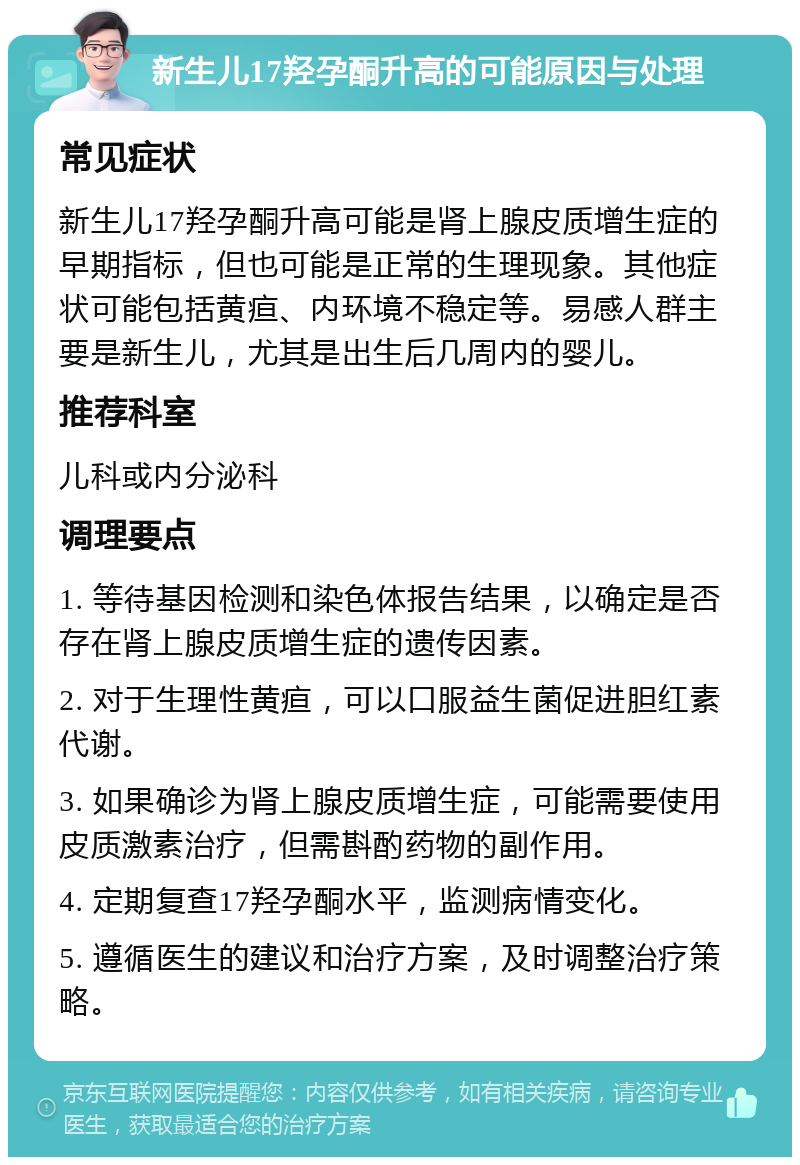 新生儿17羟孕酮升高的可能原因与处理 常见症状 新生儿17羟孕酮升高可能是肾上腺皮质增生症的早期指标，但也可能是正常的生理现象。其他症状可能包括黄疸、内环境不稳定等。易感人群主要是新生儿，尤其是出生后几周内的婴儿。 推荐科室 儿科或内分泌科 调理要点 1. 等待基因检测和染色体报告结果，以确定是否存在肾上腺皮质增生症的遗传因素。 2. 对于生理性黄疸，可以口服益生菌促进胆红素代谢。 3. 如果确诊为肾上腺皮质增生症，可能需要使用皮质激素治疗，但需斟酌药物的副作用。 4. 定期复查17羟孕酮水平，监测病情变化。 5. 遵循医生的建议和治疗方案，及时调整治疗策略。