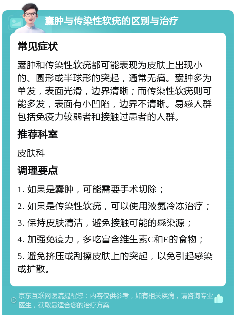 囊肿与传染性软疣的区别与治疗 常见症状 囊肿和传染性软疣都可能表现为皮肤上出现小的、圆形或半球形的突起，通常无痛。囊肿多为单发，表面光滑，边界清晰；而传染性软疣则可能多发，表面有小凹陷，边界不清晰。易感人群包括免疫力较弱者和接触过患者的人群。 推荐科室 皮肤科 调理要点 1. 如果是囊肿，可能需要手术切除； 2. 如果是传染性软疣，可以使用液氮冷冻治疗； 3. 保持皮肤清洁，避免接触可能的感染源； 4. 加强免疫力，多吃富含维生素C和E的食物； 5. 避免挤压或刮擦皮肤上的突起，以免引起感染或扩散。