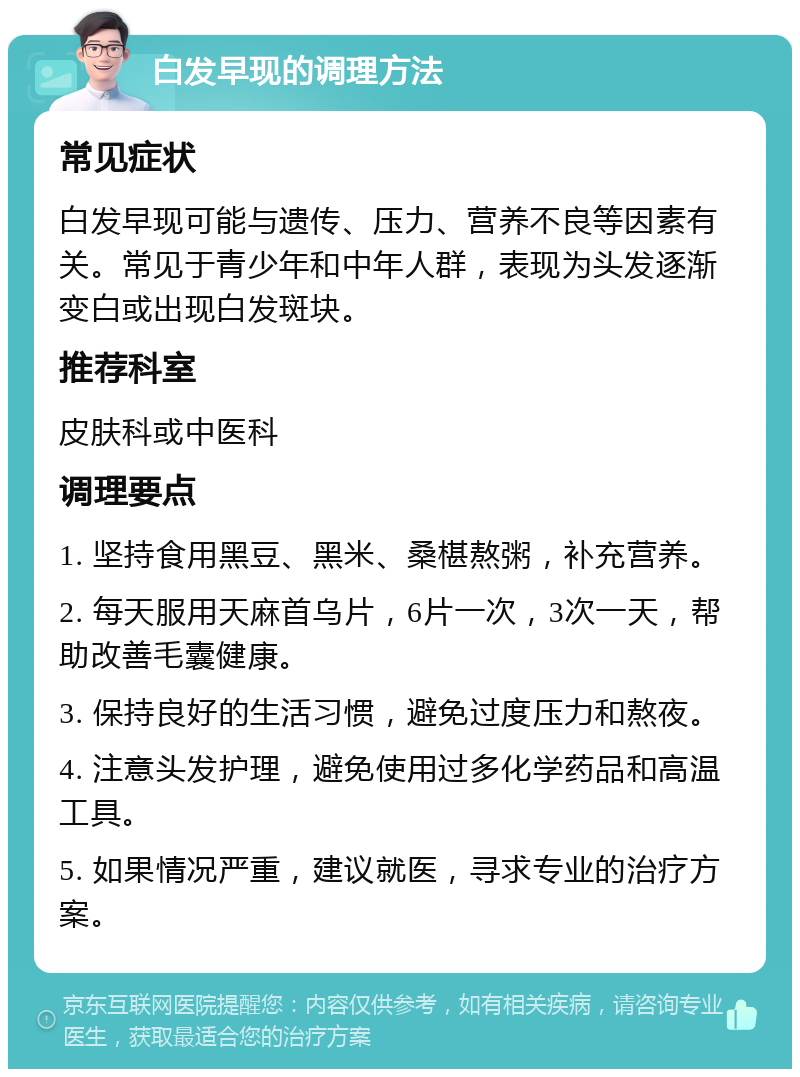 白发早现的调理方法 常见症状 白发早现可能与遗传、压力、营养不良等因素有关。常见于青少年和中年人群，表现为头发逐渐变白或出现白发斑块。 推荐科室 皮肤科或中医科 调理要点 1. 坚持食用黑豆、黑米、桑椹熬粥，补充营养。 2. 每天服用天麻首乌片，6片一次，3次一天，帮助改善毛囊健康。 3. 保持良好的生活习惯，避免过度压力和熬夜。 4. 注意头发护理，避免使用过多化学药品和高温工具。 5. 如果情况严重，建议就医，寻求专业的治疗方案。