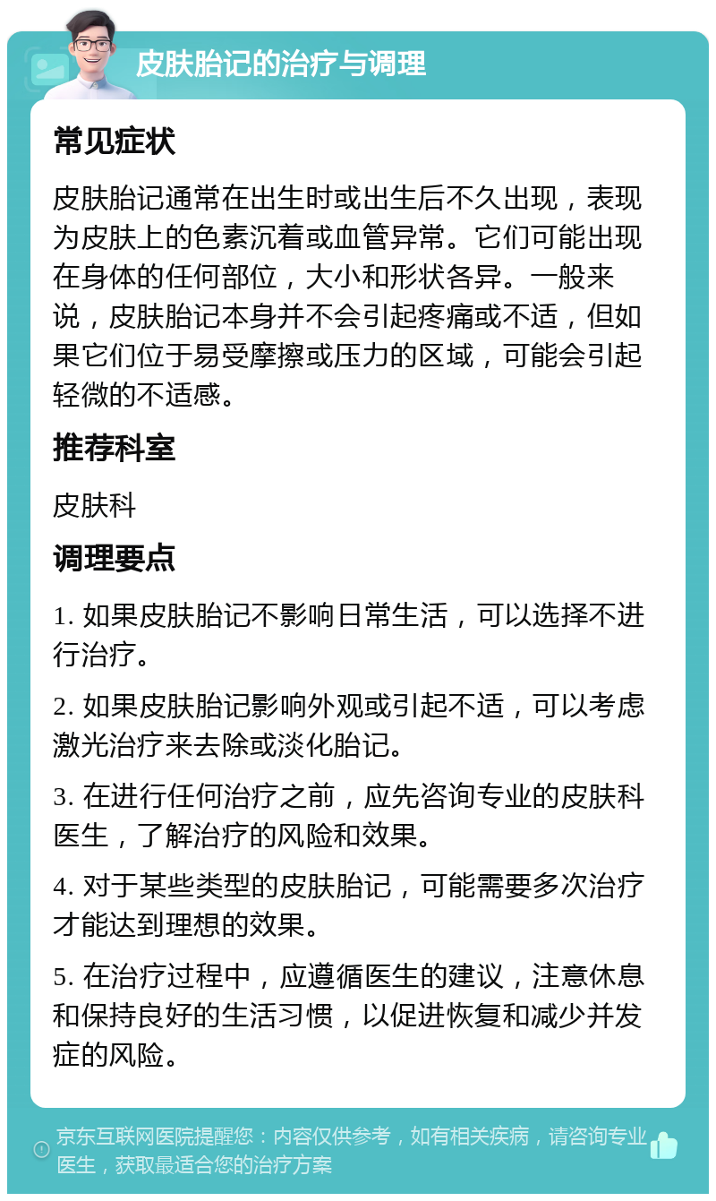 皮肤胎记的治疗与调理 常见症状 皮肤胎记通常在出生时或出生后不久出现，表现为皮肤上的色素沉着或血管异常。它们可能出现在身体的任何部位，大小和形状各异。一般来说，皮肤胎记本身并不会引起疼痛或不适，但如果它们位于易受摩擦或压力的区域，可能会引起轻微的不适感。 推荐科室 皮肤科 调理要点 1. 如果皮肤胎记不影响日常生活，可以选择不进行治疗。 2. 如果皮肤胎记影响外观或引起不适，可以考虑激光治疗来去除或淡化胎记。 3. 在进行任何治疗之前，应先咨询专业的皮肤科医生，了解治疗的风险和效果。 4. 对于某些类型的皮肤胎记，可能需要多次治疗才能达到理想的效果。 5. 在治疗过程中，应遵循医生的建议，注意休息和保持良好的生活习惯，以促进恢复和减少并发症的风险。