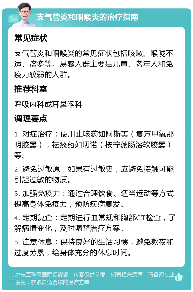 支气管炎和咽喉炎的治疗指南 常见症状 支气管炎和咽喉炎的常见症状包括咳嗽、喉咙不适、痰多等。易感人群主要是儿童、老年人和免疫力较弱的人群。 推荐科室 呼吸内科或耳鼻喉科 调理要点 1. 对症治疗：使用止咳药如阿斯美（复方甲氧那明胶囊），祛痰药如切诺（桉柠蒎肠溶软胶囊）等。 2. 避免过敏原：如果有过敏史，应避免接触可能引起过敏的物质。 3. 加强免疫力：通过合理饮食、适当运动等方式提高身体免疫力，预防疾病复发。 4. 定期复查：定期进行血常规和胸部CT检查，了解病情变化，及时调整治疗方案。 5. 注意休息：保持良好的生活习惯，避免熬夜和过度劳累，给身体充分的休息时间。