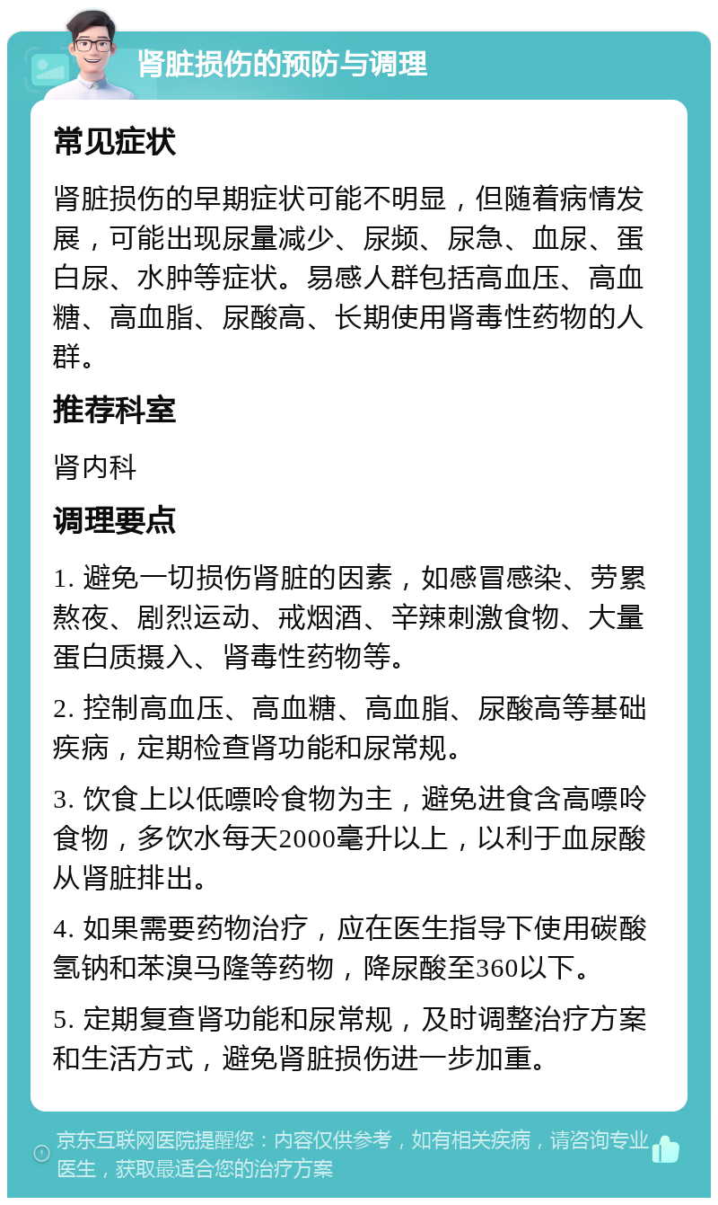 肾脏损伤的预防与调理 常见症状 肾脏损伤的早期症状可能不明显，但随着病情发展，可能出现尿量减少、尿频、尿急、血尿、蛋白尿、水肿等症状。易感人群包括高血压、高血糖、高血脂、尿酸高、长期使用肾毒性药物的人群。 推荐科室 肾内科 调理要点 1. 避免一切损伤肾脏的因素，如感冒感染、劳累熬夜、剧烈运动、戒烟酒、辛辣刺激食物、大量蛋白质摄入、肾毒性药物等。 2. 控制高血压、高血糖、高血脂、尿酸高等基础疾病，定期检查肾功能和尿常规。 3. 饮食上以低嘌呤食物为主，避免进食含高嘌呤食物，多饮水每天2000毫升以上，以利于血尿酸从肾脏排出。 4. 如果需要药物治疗，应在医生指导下使用碳酸氢钠和苯溴马隆等药物，降尿酸至360以下。 5. 定期复查肾功能和尿常规，及时调整治疗方案和生活方式，避免肾脏损伤进一步加重。