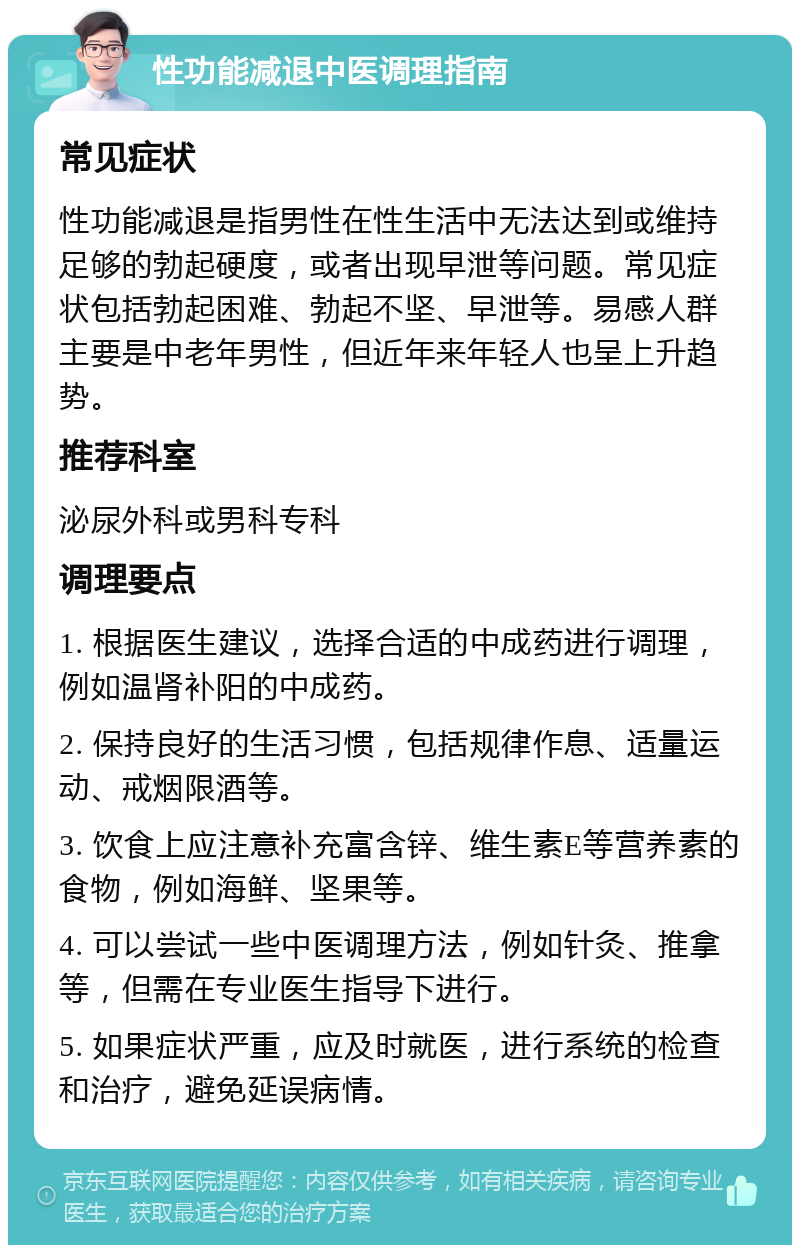 性功能减退中医调理指南 常见症状 性功能减退是指男性在性生活中无法达到或维持足够的勃起硬度，或者出现早泄等问题。常见症状包括勃起困难、勃起不坚、早泄等。易感人群主要是中老年男性，但近年来年轻人也呈上升趋势。 推荐科室 泌尿外科或男科专科 调理要点 1. 根据医生建议，选择合适的中成药进行调理，例如温肾补阳的中成药。 2. 保持良好的生活习惯，包括规律作息、适量运动、戒烟限酒等。 3. 饮食上应注意补充富含锌、维生素E等营养素的食物，例如海鲜、坚果等。 4. 可以尝试一些中医调理方法，例如针灸、推拿等，但需在专业医生指导下进行。 5. 如果症状严重，应及时就医，进行系统的检查和治疗，避免延误病情。