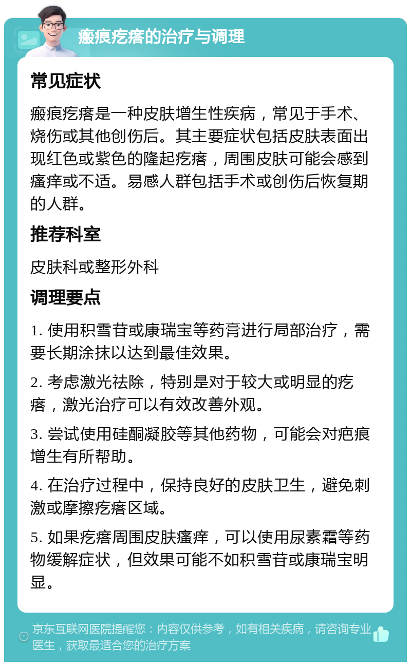 瘢痕疙瘩的治疗与调理 常见症状 瘢痕疙瘩是一种皮肤增生性疾病，常见于手术、烧伤或其他创伤后。其主要症状包括皮肤表面出现红色或紫色的隆起疙瘩，周围皮肤可能会感到瘙痒或不适。易感人群包括手术或创伤后恢复期的人群。 推荐科室 皮肤科或整形外科 调理要点 1. 使用积雪苷或康瑞宝等药膏进行局部治疗，需要长期涂抹以达到最佳效果。 2. 考虑激光祛除，特别是对于较大或明显的疙瘩，激光治疗可以有效改善外观。 3. 尝试使用硅酮凝胶等其他药物，可能会对疤痕增生有所帮助。 4. 在治疗过程中，保持良好的皮肤卫生，避免刺激或摩擦疙瘩区域。 5. 如果疙瘩周围皮肤瘙痒，可以使用尿素霜等药物缓解症状，但效果可能不如积雪苷或康瑞宝明显。