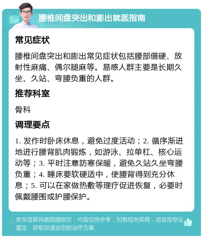 腰椎间盘突出和膨出就医指南 常见症状 腰椎间盘突出和膨出常见症状包括腰部僵硬、放射性麻痛、偶尔腿麻等。易感人群主要是长期久坐、久站、弯腰负重的人群。 推荐科室 骨科 调理要点 1. 发作时卧床休息，避免过度活动；2. 循序渐进地进行腰背肌肉锻炼，如游泳、拉单杠、核心运动等；3. 平时注意防寒保暖，避免久站久坐弯腰负重；4. 睡床要软硬适中，使腰背得到充分休息；5. 可以在家做热敷等理疗促进恢复，必要时佩戴腰围或护腰保护。