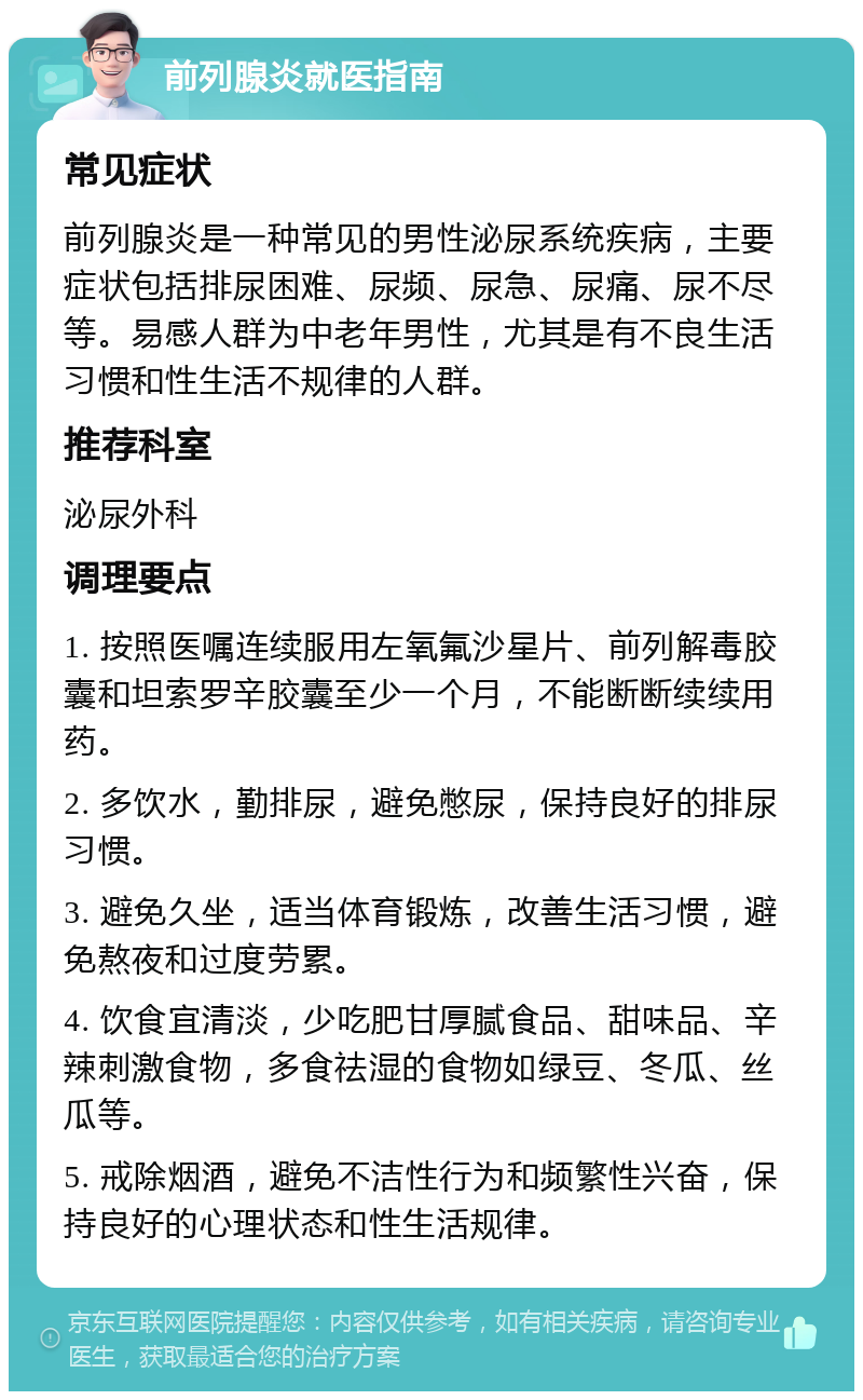 前列腺炎就医指南 常见症状 前列腺炎是一种常见的男性泌尿系统疾病，主要症状包括排尿困难、尿频、尿急、尿痛、尿不尽等。易感人群为中老年男性，尤其是有不良生活习惯和性生活不规律的人群。 推荐科室 泌尿外科 调理要点 1. 按照医嘱连续服用左氧氟沙星片、前列解毒胶囊和坦索罗辛胶囊至少一个月，不能断断续续用药。 2. 多饮水，勤排尿，避免憋尿，保持良好的排尿习惯。 3. 避免久坐，适当体育锻炼，改善生活习惯，避免熬夜和过度劳累。 4. 饮食宜清淡，少吃肥甘厚腻食品、甜味品、辛辣刺激食物，多食祛湿的食物如绿豆、冬瓜、丝瓜等。 5. 戒除烟酒，避免不洁性行为和频繁性兴奋，保持良好的心理状态和性生活规律。