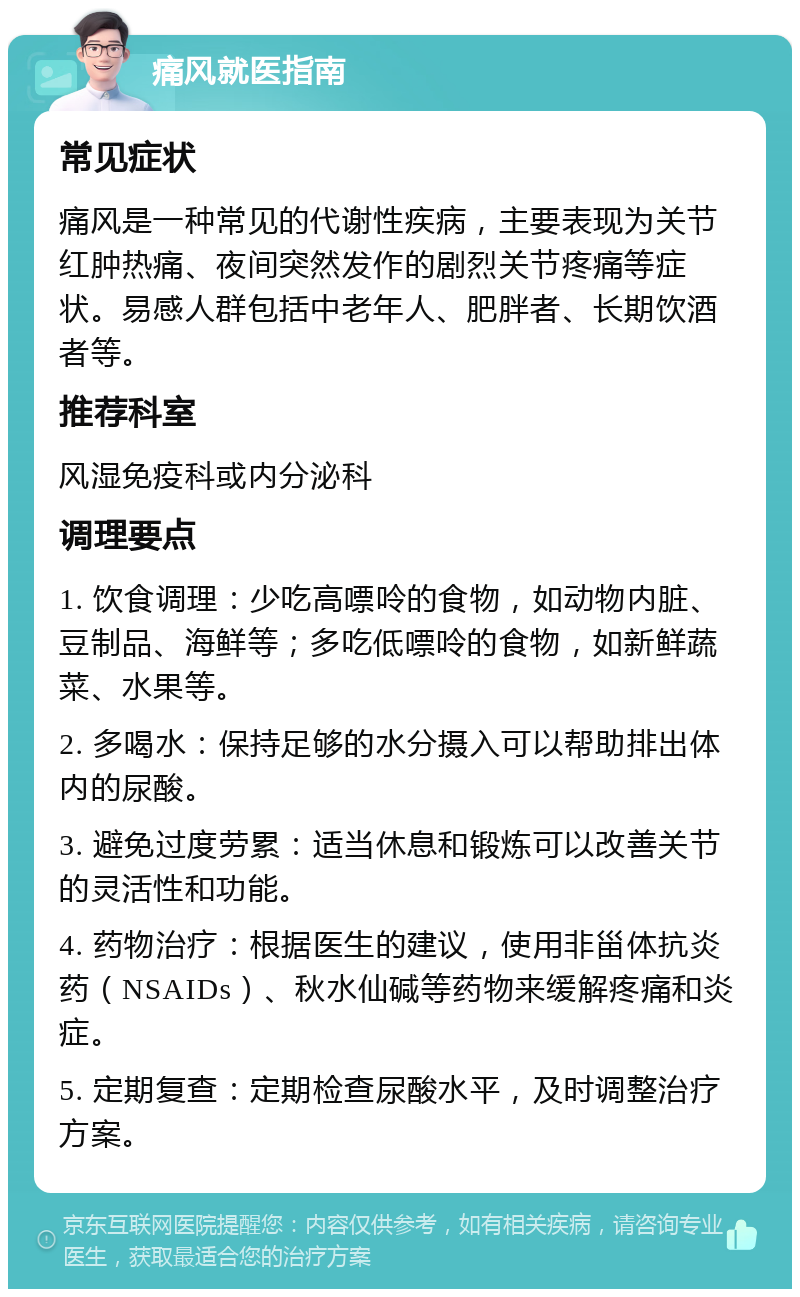 痛风就医指南 常见症状 痛风是一种常见的代谢性疾病，主要表现为关节红肿热痛、夜间突然发作的剧烈关节疼痛等症状。易感人群包括中老年人、肥胖者、长期饮酒者等。 推荐科室 风湿免疫科或内分泌科 调理要点 1. 饮食调理：少吃高嘌呤的食物，如动物内脏、豆制品、海鲜等；多吃低嘌呤的食物，如新鲜蔬菜、水果等。 2. 多喝水：保持足够的水分摄入可以帮助排出体内的尿酸。 3. 避免过度劳累：适当休息和锻炼可以改善关节的灵活性和功能。 4. 药物治疗：根据医生的建议，使用非甾体抗炎药（NSAIDs）、秋水仙碱等药物来缓解疼痛和炎症。 5. 定期复查：定期检查尿酸水平，及时调整治疗方案。