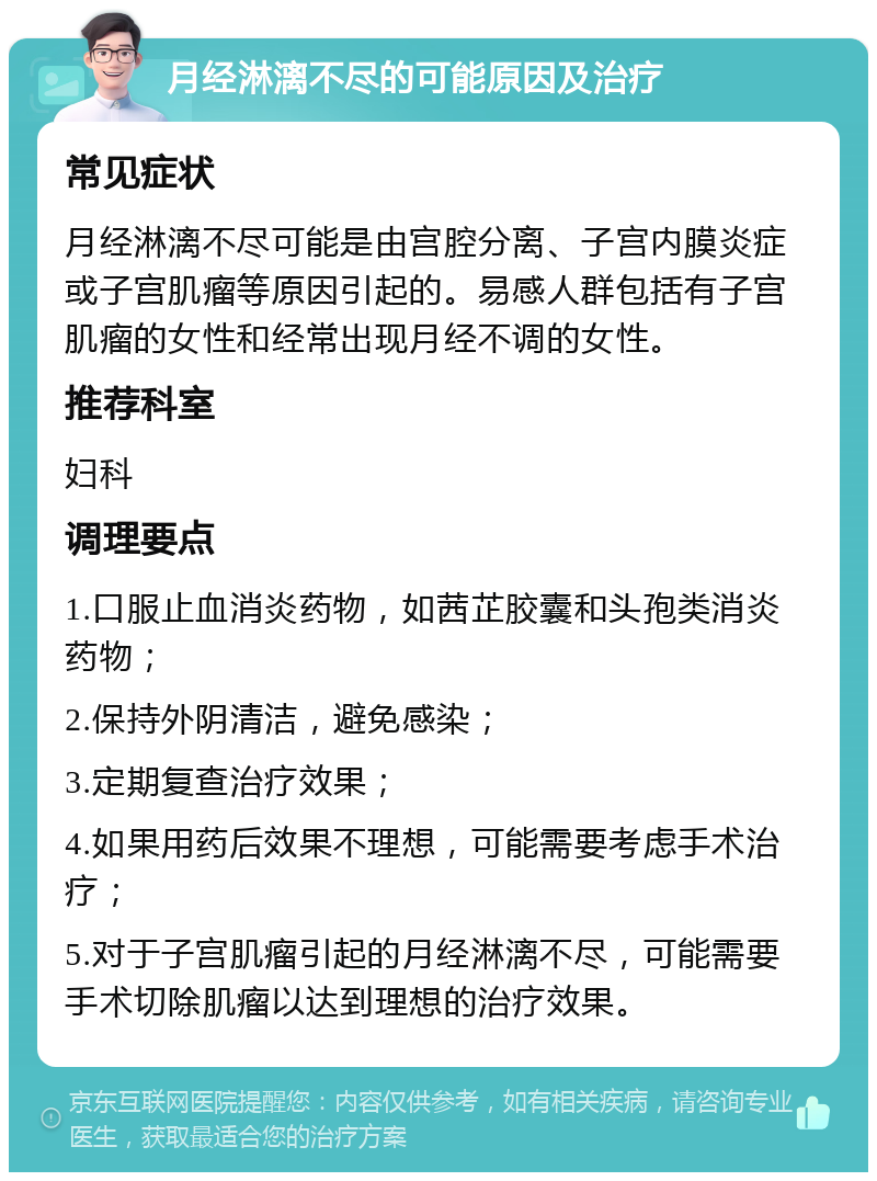 月经淋漓不尽的可能原因及治疗 常见症状 月经淋漓不尽可能是由宫腔分离、子宫内膜炎症或子宫肌瘤等原因引起的。易感人群包括有子宫肌瘤的女性和经常出现月经不调的女性。 推荐科室 妇科 调理要点 1.口服止血消炎药物，如茜芷胶囊和头孢类消炎药物； 2.保持外阴清洁，避免感染； 3.定期复查治疗效果； 4.如果用药后效果不理想，可能需要考虑手术治疗； 5.对于子宫肌瘤引起的月经淋漓不尽，可能需要手术切除肌瘤以达到理想的治疗效果。