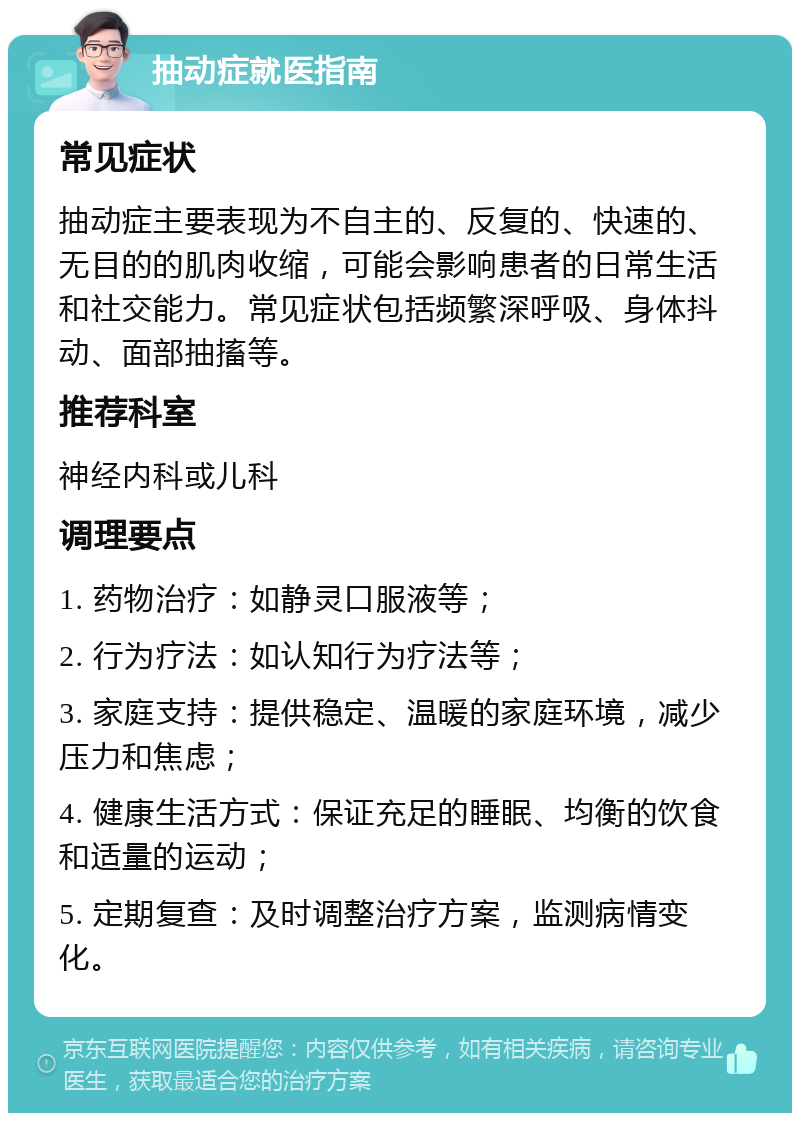 抽动症就医指南 常见症状 抽动症主要表现为不自主的、反复的、快速的、无目的的肌肉收缩，可能会影响患者的日常生活和社交能力。常见症状包括频繁深呼吸、身体抖动、面部抽搐等。 推荐科室 神经内科或儿科 调理要点 1. 药物治疗：如静灵口服液等； 2. 行为疗法：如认知行为疗法等； 3. 家庭支持：提供稳定、温暖的家庭环境，减少压力和焦虑； 4. 健康生活方式：保证充足的睡眠、均衡的饮食和适量的运动； 5. 定期复查：及时调整治疗方案，监测病情变化。