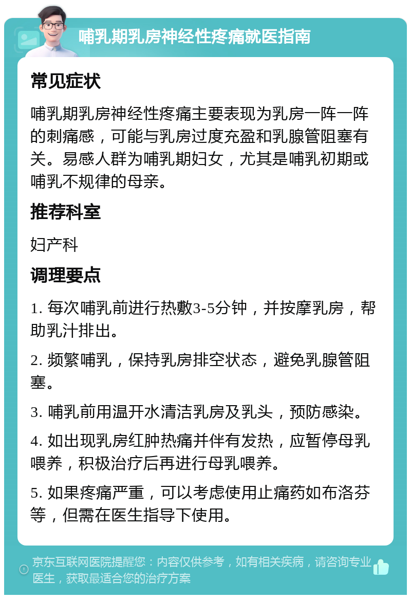 哺乳期乳房神经性疼痛就医指南 常见症状 哺乳期乳房神经性疼痛主要表现为乳房一阵一阵的刺痛感，可能与乳房过度充盈和乳腺管阻塞有关。易感人群为哺乳期妇女，尤其是哺乳初期或哺乳不规律的母亲。 推荐科室 妇产科 调理要点 1. 每次哺乳前进行热敷3-5分钟，并按摩乳房，帮助乳汁排出。 2. 频繁哺乳，保持乳房排空状态，避免乳腺管阻塞。 3. 哺乳前用温开水清洁乳房及乳头，预防感染。 4. 如出现乳房红肿热痛并伴有发热，应暂停母乳喂养，积极治疗后再进行母乳喂养。 5. 如果疼痛严重，可以考虑使用止痛药如布洛芬等，但需在医生指导下使用。