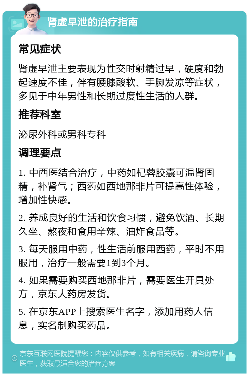 肾虚早泄的治疗指南 常见症状 肾虚早泄主要表现为性交时射精过早，硬度和勃起速度不佳，伴有腰膝酸软、手脚发凉等症状，多见于中年男性和长期过度性生活的人群。 推荐科室 泌尿外科或男科专科 调理要点 1. 中西医结合治疗，中药如杞蓉胶囊可温肾固精，补肾气；西药如西地那非片可提高性体验，增加性快感。 2. 养成良好的生活和饮食习惯，避免饮酒、长期久坐、熬夜和食用辛辣、油炸食品等。 3. 每天服用中药，性生活前服用西药，平时不用服用，治疗一般需要1到3个月。 4. 如果需要购买西地那非片，需要医生开具处方，京东大药房发货。 5. 在京东APP上搜索医生名字，添加用药人信息，实名制购买药品。