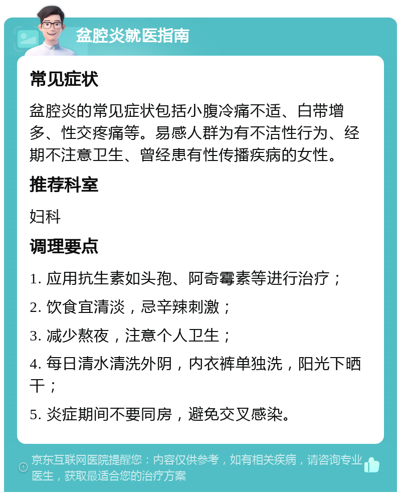 盆腔炎就医指南 常见症状 盆腔炎的常见症状包括小腹冷痛不适、白带增多、性交疼痛等。易感人群为有不洁性行为、经期不注意卫生、曾经患有性传播疾病的女性。 推荐科室 妇科 调理要点 1. 应用抗生素如头孢、阿奇霉素等进行治疗； 2. 饮食宜清淡，忌辛辣刺激； 3. 减少熬夜，注意个人卫生； 4. 每日清水清洗外阴，内衣裤单独洗，阳光下晒干； 5. 炎症期间不要同房，避免交叉感染。