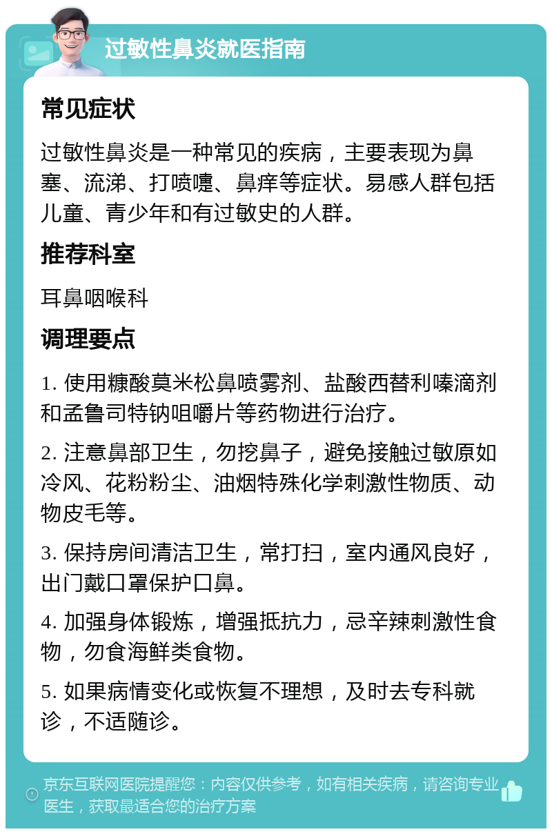 过敏性鼻炎就医指南 常见症状 过敏性鼻炎是一种常见的疾病，主要表现为鼻塞、流涕、打喷嚏、鼻痒等症状。易感人群包括儿童、青少年和有过敏史的人群。 推荐科室 耳鼻咽喉科 调理要点 1. 使用糠酸莫米松鼻喷雾剂、盐酸西替利嗪滴剂和孟鲁司特钠咀嚼片等药物进行治疗。 2. 注意鼻部卫生，勿挖鼻子，避免接触过敏原如冷风、花粉粉尘、油烟特殊化学刺激性物质、动物皮毛等。 3. 保持房间清洁卫生，常打扫，室内通风良好，出门戴口罩保护口鼻。 4. 加强身体锻炼，增强抵抗力，忌辛辣刺激性食物，勿食海鲜类食物。 5. 如果病情变化或恢复不理想，及时去专科就诊，不适随诊。