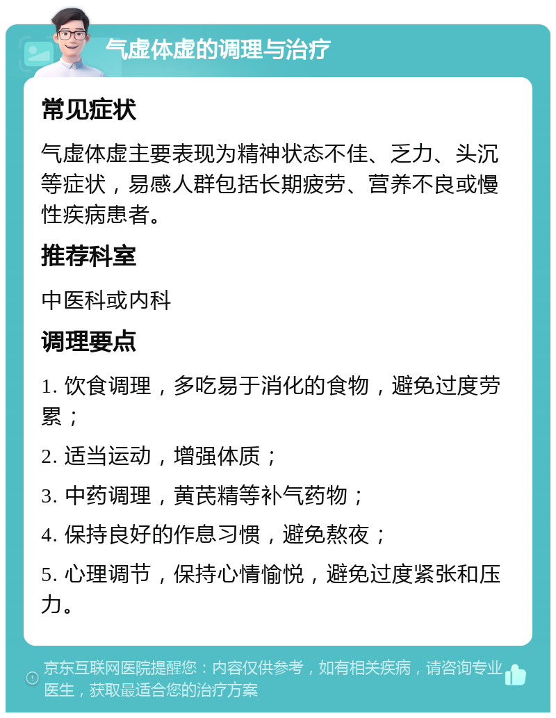 气虚体虚的调理与治疗 常见症状 气虚体虚主要表现为精神状态不佳、乏力、头沉等症状，易感人群包括长期疲劳、营养不良或慢性疾病患者。 推荐科室 中医科或内科 调理要点 1. 饮食调理，多吃易于消化的食物，避免过度劳累； 2. 适当运动，增强体质； 3. 中药调理，黄芪精等补气药物； 4. 保持良好的作息习惯，避免熬夜； 5. 心理调节，保持心情愉悦，避免过度紧张和压力。