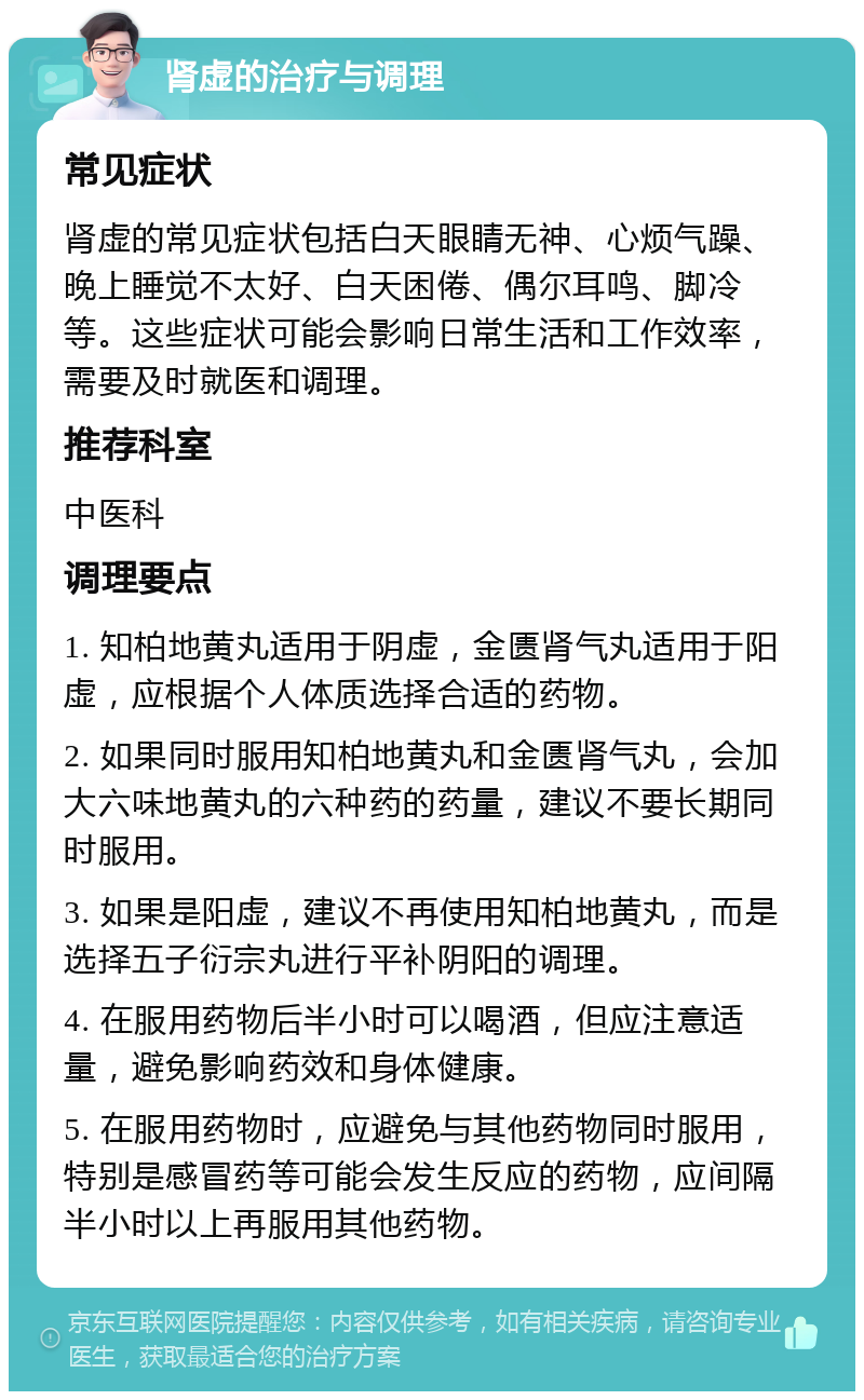 肾虚的治疗与调理 常见症状 肾虚的常见症状包括白天眼睛无神、心烦气躁、晚上睡觉不太好、白天困倦、偶尔耳鸣、脚冷等。这些症状可能会影响日常生活和工作效率，需要及时就医和调理。 推荐科室 中医科 调理要点 1. 知柏地黄丸适用于阴虚，金匮肾气丸适用于阳虚，应根据个人体质选择合适的药物。 2. 如果同时服用知柏地黄丸和金匮肾气丸，会加大六味地黄丸的六种药的药量，建议不要长期同时服用。 3. 如果是阳虚，建议不再使用知柏地黄丸，而是选择五子衍宗丸进行平补阴阳的调理。 4. 在服用药物后半小时可以喝酒，但应注意适量，避免影响药效和身体健康。 5. 在服用药物时，应避免与其他药物同时服用，特别是感冒药等可能会发生反应的药物，应间隔半小时以上再服用其他药物。