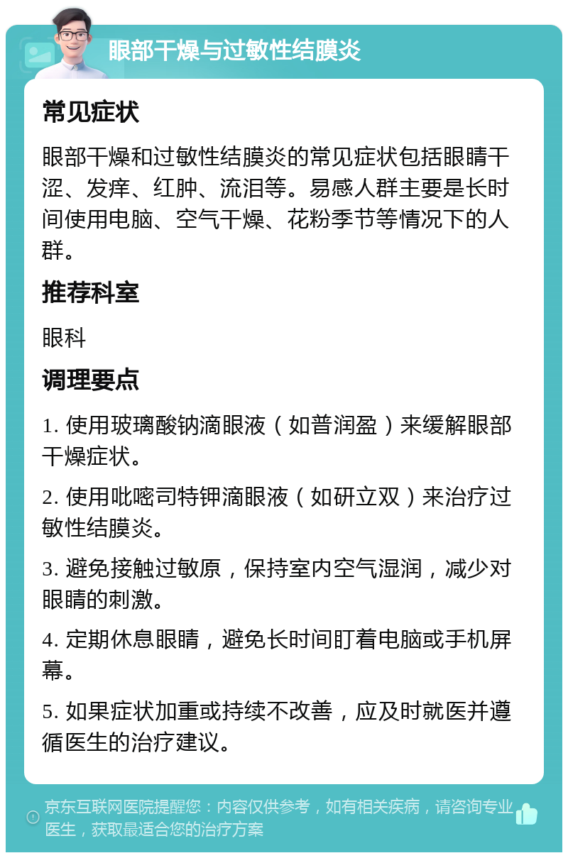 眼部干燥与过敏性结膜炎 常见症状 眼部干燥和过敏性结膜炎的常见症状包括眼睛干涩、发痒、红肿、流泪等。易感人群主要是长时间使用电脑、空气干燥、花粉季节等情况下的人群。 推荐科室 眼科 调理要点 1. 使用玻璃酸钠滴眼液（如普润盈）来缓解眼部干燥症状。 2. 使用吡嘧司特钾滴眼液（如研立双）来治疗过敏性结膜炎。 3. 避免接触过敏原，保持室内空气湿润，减少对眼睛的刺激。 4. 定期休息眼睛，避免长时间盯着电脑或手机屏幕。 5. 如果症状加重或持续不改善，应及时就医并遵循医生的治疗建议。