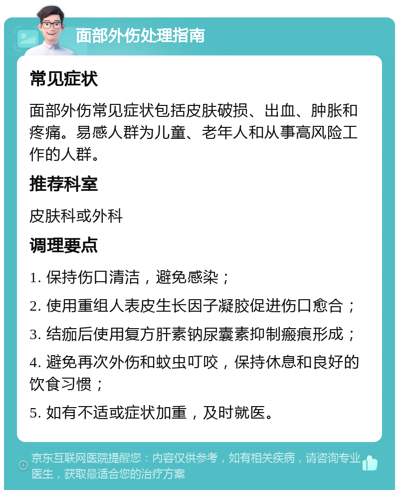 面部外伤处理指南 常见症状 面部外伤常见症状包括皮肤破损、出血、肿胀和疼痛。易感人群为儿童、老年人和从事高风险工作的人群。 推荐科室 皮肤科或外科 调理要点 1. 保持伤口清洁，避免感染； 2. 使用重组人表皮生长因子凝胶促进伤口愈合； 3. 结痂后使用复方肝素钠尿囊素抑制瘢痕形成； 4. 避免再次外伤和蚊虫叮咬，保持休息和良好的饮食习惯； 5. 如有不适或症状加重，及时就医。