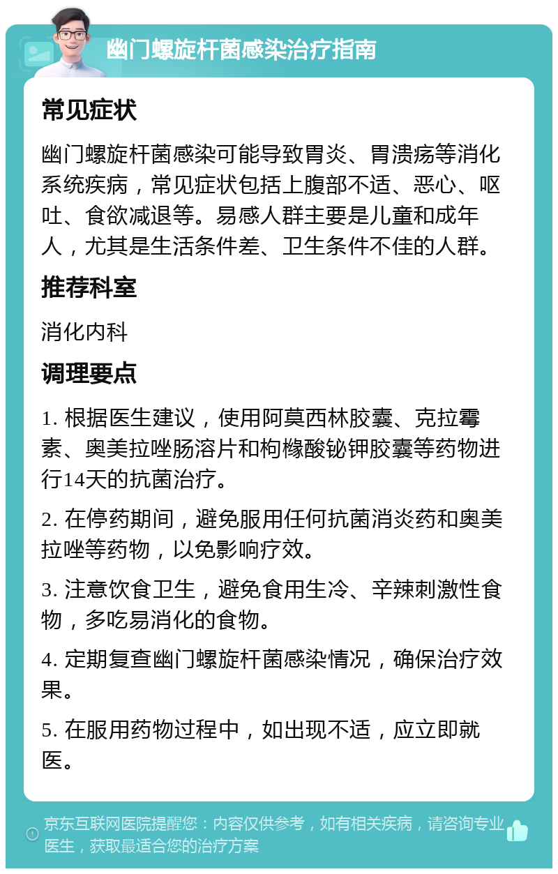 幽门螺旋杆菌感染治疗指南 常见症状 幽门螺旋杆菌感染可能导致胃炎、胃溃疡等消化系统疾病，常见症状包括上腹部不适、恶心、呕吐、食欲减退等。易感人群主要是儿童和成年人，尤其是生活条件差、卫生条件不佳的人群。 推荐科室 消化内科 调理要点 1. 根据医生建议，使用阿莫西林胶囊、克拉霉素、奥美拉唑肠溶片和枸橼酸铋钾胶囊等药物进行14天的抗菌治疗。 2. 在停药期间，避免服用任何抗菌消炎药和奥美拉唑等药物，以免影响疗效。 3. 注意饮食卫生，避免食用生冷、辛辣刺激性食物，多吃易消化的食物。 4. 定期复查幽门螺旋杆菌感染情况，确保治疗效果。 5. 在服用药物过程中，如出现不适，应立即就医。