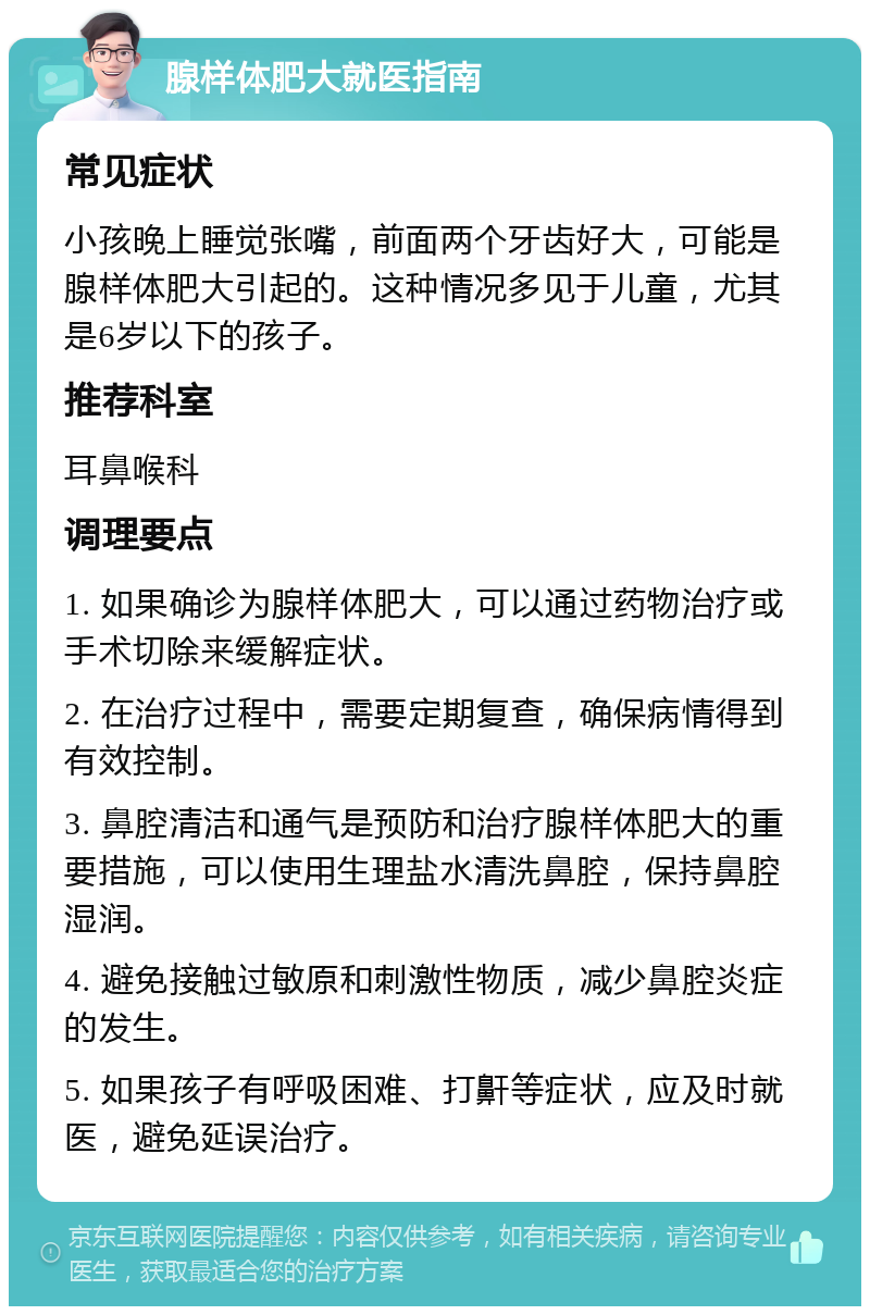 腺样体肥大就医指南 常见症状 小孩晚上睡觉张嘴，前面两个牙齿好大，可能是腺样体肥大引起的。这种情况多见于儿童，尤其是6岁以下的孩子。 推荐科室 耳鼻喉科 调理要点 1. 如果确诊为腺样体肥大，可以通过药物治疗或手术切除来缓解症状。 2. 在治疗过程中，需要定期复查，确保病情得到有效控制。 3. 鼻腔清洁和通气是预防和治疗腺样体肥大的重要措施，可以使用生理盐水清洗鼻腔，保持鼻腔湿润。 4. 避免接触过敏原和刺激性物质，减少鼻腔炎症的发生。 5. 如果孩子有呼吸困难、打鼾等症状，应及时就医，避免延误治疗。