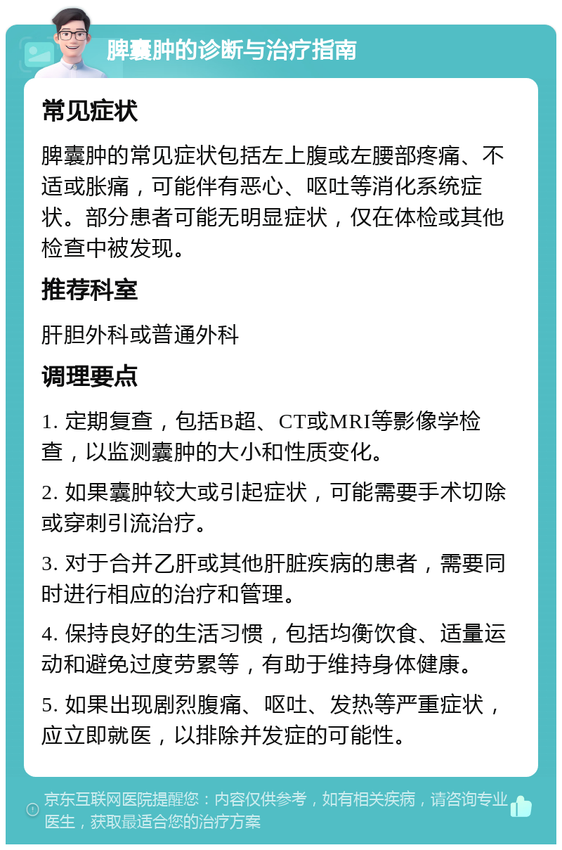 脾囊肿的诊断与治疗指南 常见症状 脾囊肿的常见症状包括左上腹或左腰部疼痛、不适或胀痛，可能伴有恶心、呕吐等消化系统症状。部分患者可能无明显症状，仅在体检或其他检查中被发现。 推荐科室 肝胆外科或普通外科 调理要点 1. 定期复查，包括B超、CT或MRI等影像学检查，以监测囊肿的大小和性质变化。 2. 如果囊肿较大或引起症状，可能需要手术切除或穿刺引流治疗。 3. 对于合并乙肝或其他肝脏疾病的患者，需要同时进行相应的治疗和管理。 4. 保持良好的生活习惯，包括均衡饮食、适量运动和避免过度劳累等，有助于维持身体健康。 5. 如果出现剧烈腹痛、呕吐、发热等严重症状，应立即就医，以排除并发症的可能性。