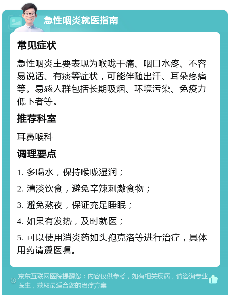 急性咽炎就医指南 常见症状 急性咽炎主要表现为喉咙干痛、咽口水疼、不容易说话、有痰等症状，可能伴随出汗、耳朵疼痛等。易感人群包括长期吸烟、环境污染、免疫力低下者等。 推荐科室 耳鼻喉科 调理要点 1. 多喝水，保持喉咙湿润； 2. 清淡饮食，避免辛辣刺激食物； 3. 避免熬夜，保证充足睡眠； 4. 如果有发热，及时就医； 5. 可以使用消炎药如头孢克洛等进行治疗，具体用药请遵医嘱。