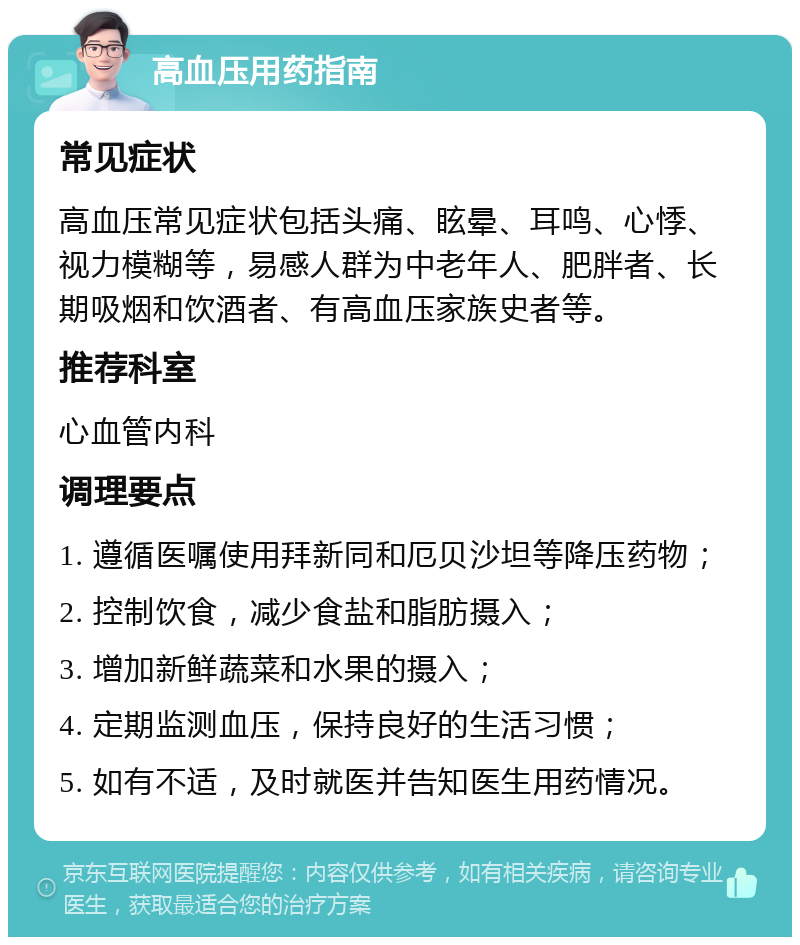 高血压用药指南 常见症状 高血压常见症状包括头痛、眩晕、耳鸣、心悸、视力模糊等，易感人群为中老年人、肥胖者、长期吸烟和饮酒者、有高血压家族史者等。 推荐科室 心血管内科 调理要点 1. 遵循医嘱使用拜新同和厄贝沙坦等降压药物； 2. 控制饮食，减少食盐和脂肪摄入； 3. 增加新鲜蔬菜和水果的摄入； 4. 定期监测血压，保持良好的生活习惯； 5. 如有不适，及时就医并告知医生用药情况。