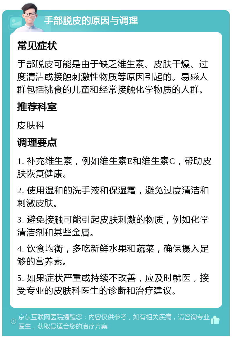 手部脱皮的原因与调理 常见症状 手部脱皮可能是由于缺乏维生素、皮肤干燥、过度清洁或接触刺激性物质等原因引起的。易感人群包括挑食的儿童和经常接触化学物质的人群。 推荐科室 皮肤科 调理要点 1. 补充维生素，例如维生素E和维生素C，帮助皮肤恢复健康。 2. 使用温和的洗手液和保湿霜，避免过度清洁和刺激皮肤。 3. 避免接触可能引起皮肤刺激的物质，例如化学清洁剂和某些金属。 4. 饮食均衡，多吃新鲜水果和蔬菜，确保摄入足够的营养素。 5. 如果症状严重或持续不改善，应及时就医，接受专业的皮肤科医生的诊断和治疗建议。