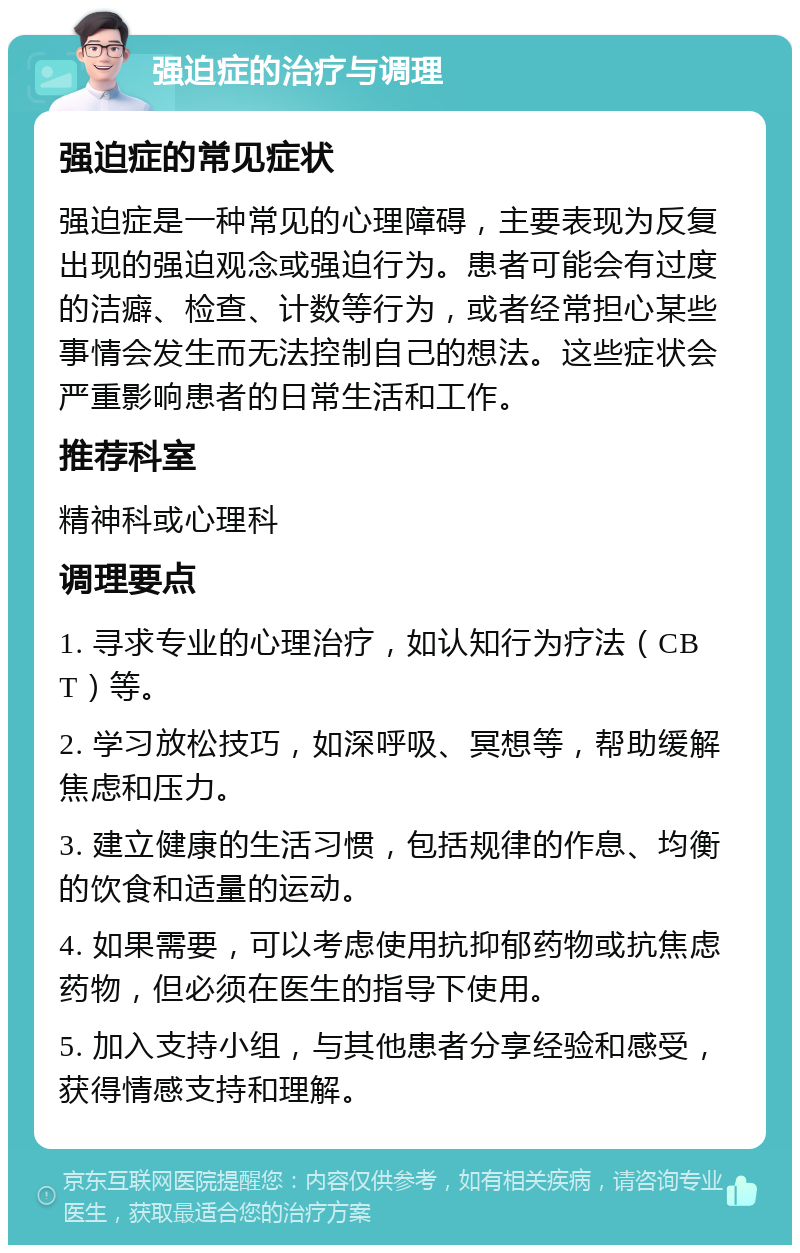 强迫症的治疗与调理 强迫症的常见症状 强迫症是一种常见的心理障碍，主要表现为反复出现的强迫观念或强迫行为。患者可能会有过度的洁癖、检查、计数等行为，或者经常担心某些事情会发生而无法控制自己的想法。这些症状会严重影响患者的日常生活和工作。 推荐科室 精神科或心理科 调理要点 1. 寻求专业的心理治疗，如认知行为疗法（CBT）等。 2. 学习放松技巧，如深呼吸、冥想等，帮助缓解焦虑和压力。 3. 建立健康的生活习惯，包括规律的作息、均衡的饮食和适量的运动。 4. 如果需要，可以考虑使用抗抑郁药物或抗焦虑药物，但必须在医生的指导下使用。 5. 加入支持小组，与其他患者分享经验和感受，获得情感支持和理解。