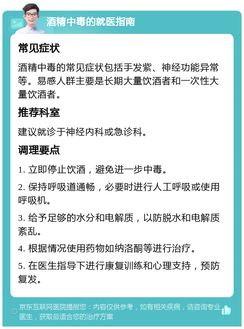 酒精中毒的就医指南 常见症状 酒精中毒的常见症状包括手发紫、神经功能异常等。易感人群主要是长期大量饮酒者和一次性大量饮酒者。 推荐科室 建议就诊于神经内科或急诊科。 调理要点 1. 立即停止饮酒，避免进一步中毒。 2. 保持呼吸道通畅，必要时进行人工呼吸或使用呼吸机。 3. 给予足够的水分和电解质，以防脱水和电解质紊乱。 4. 根据情况使用药物如纳洛酮等进行治疗。 5. 在医生指导下进行康复训练和心理支持，预防复发。