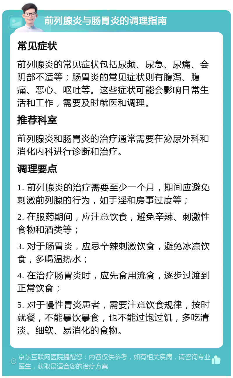 前列腺炎与肠胃炎的调理指南 常见症状 前列腺炎的常见症状包括尿频、尿急、尿痛、会阴部不适等；肠胃炎的常见症状则有腹泻、腹痛、恶心、呕吐等。这些症状可能会影响日常生活和工作，需要及时就医和调理。 推荐科室 前列腺炎和肠胃炎的治疗通常需要在泌尿外科和消化内科进行诊断和治疗。 调理要点 1. 前列腺炎的治疗需要至少一个月，期间应避免刺激前列腺的行为，如手淫和房事过度等； 2. 在服药期间，应注意饮食，避免辛辣、刺激性食物和酒类等； 3. 对于肠胃炎，应忌辛辣刺激饮食，避免冰凉饮食，多喝温热水； 4. 在治疗肠胃炎时，应先食用流食，逐步过渡到正常饮食； 5. 对于慢性胃炎患者，需要注意饮食规律，按时就餐，不能暴饮暴食，也不能过饱过饥，多吃清淡、细软、易消化的食物。