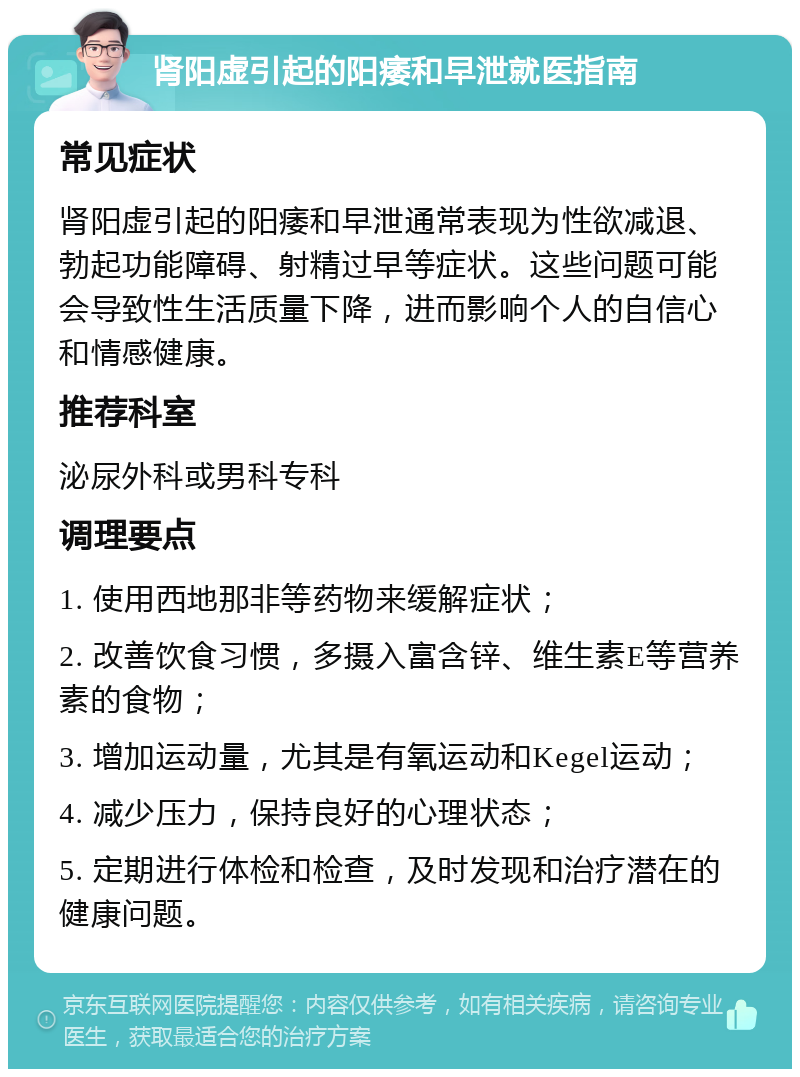 肾阳虚引起的阳痿和早泄就医指南 常见症状 肾阳虚引起的阳痿和早泄通常表现为性欲减退、勃起功能障碍、射精过早等症状。这些问题可能会导致性生活质量下降，进而影响个人的自信心和情感健康。 推荐科室 泌尿外科或男科专科 调理要点 1. 使用西地那非等药物来缓解症状； 2. 改善饮食习惯，多摄入富含锌、维生素E等营养素的食物； 3. 增加运动量，尤其是有氧运动和Kegel运动； 4. 减少压力，保持良好的心理状态； 5. 定期进行体检和检查，及时发现和治疗潜在的健康问题。